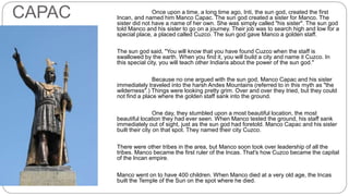 MANCO 
CAPAC Once upon a time, a long time ago, Inti, the sun god, created the first 
Incan, and named him Manco Capac. The sun god created a sister for Manco. The 
sister did not have a name of her own. She was simply called "his sister". The sun god 
told Manco and his sister to go on a journey. Their job was to search high and low for a 
special place, a placed called Cuzco. The sun god gave Manco a golden staff. 
The sun god said, "You will know that you have found Cuzco when the staff is 
swallowed by the earth. When you find it, you will build a city and name it Cuzco. In 
this special city, you will teach other Indians about the power of the sun god." 
Because no one argued with the sun god, Manco Capac and his sister 
immediately traveled into the harsh Andes Mountains (referred to in this myth as "the 
wilderness".) Things were looking pretty grim. Over and over they tried, but they could 
not find a place where the golden staff sank into the ground. 
One day, they stumbled upon a most beautiful location, the most 
beautiful location they had ever seen. When Manco tested the ground, his staff sank 
immediately out of sight, just as the sun god had foretold. Manco Capac and his sister 
built their city on that spot. They named their city Cuzco. 
There were other tribes in the area, but Manco soon took over leadership of all the 
tribes. Manco became the first ruler of the Incas. That's how Cuzco became the capital 
of the Incan empire. 
Manco went on to have 400 children. When Manco died at a very old age, the Incas 
built the Temple of the Sun on the spot where he died. 
 