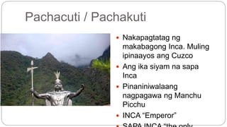 Pachacuti / Pachakuti 
 Nakapagtatag ng 
makabagong Inca. Muling 
ipinaayos ang Cuzco 
 Ang ika siyam na sapa 
Inca 
 Pinaniniwalaang 
nagpagawa ng Manchu 
Picchu 
 INCA “Emperor” 
 SAPA INCA “the only 
 