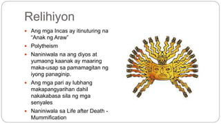 Relihiyon 
 Ang mga Incas ay itinuturing na 
“Anak ng Araw” 
 Polytheism 
 Naniniwala na ang diyos at 
yumaong kaanak ay maaring 
maka-usap sa pamamagitan ng 
iyong panaginip. 
 Ang mga pari ay lubhang 
makapangyarihan dahil 
nakakabasa sila ng mga 
senyales 
 Naniniwala sa Life after Death - 
Mummification 
 