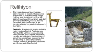 Relihiyon 
 The Incas also worshiped huacas - 
sacred places or objects. Huacas were 
everywhere. A huaca could be a large 
building, or a tiny statue that fit in the 
palm of your hand. Every family said daily 
prayers to little family huacas. Priests 
performed daily ceremonies at the 
temples, offering prayers to the huacas in 
their care. 
Festivals: Every month, the Incas held a 
major religious festival. Festivals were 
held outside. Games, songs, dancing, 
food, parades, and sacrifice (of animals 
usually) were all part of the festivities. If 
something special was happening, like 
the crowning of a new emperor or a 
drought, the Incas would include human 
sacrifice as part of the festival. 
 