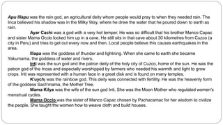 Apu Illapu was the rain god, an agricultural deity whom people would pray to when they needed rain. The 
Inca believed his shadow was in the Milky Way, where he drew the water that he poured down to earth as 
rain. 
Ayar Cachi was a god with a very hot temper. He was so difficult that his brother Manco Capac 
and sister Mama Occlo locked him up in a cave. He still sits in that cave about 30 kilometres from Cuzco (a 
city in Peru) and tries to get out every now and then. Local people believe this causes earthquakes in the 
area. 
Illapa was the goddess of thunder and lightning. When she came to earth she became 
Yakumama, the goddess of water and rivers. 
Inti was the sun god and the patron deity of the holy city of Cuzco, home of the sun. He was the 
patron god of the Incas and especially worshipped by farmers who needed his warmth and light to grow 
crops. Inti was represented with a human face in a great disk and is found on many temples. 
K'uychi was the rainbow god. This deity was connected with fertility. He was the heavenly form 
of the goddess Sach'mama, the Mother Tree. 
Mama Kilya was the wife of the sun god Inti. She was the Moon Mother who regulated women's 
menstrual cycles. 
Mama Occlo was the sister of Manco Capac chosen by Pachacamac for her wisdom to civilize 
the people. She taught the women how to weave cloth and build houses. 
 