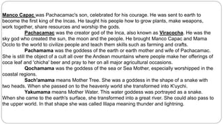Manco Capac was Pachacamac's son, celebrated for his courage. He was sent to earth to 
become the first king of the Incas. He taught his people how to grow plants, make weapons, 
work together, share resources and worship the gods. 
Pachacamac was the creator god of the Inca, also known as Viracocha. He was the 
sky god who created the sun, the moon and the people. He brought Manco Capac and Mama 
Occlo to the world to civilize people and teach them skills such as farming and crafts. 
Pachamama was the goddess of the earth or earth mother and wife of Pachacamac. 
She is still the object of a cult all over the Andean mountains where people make her offerings of 
coca leaf and 'chicha' beer and pray to her on all major agricultural occasions. 
Qochamama was the goddess of the sea or Sea Mother, especially worshipped in the 
coastal regions. 
Sach'amama means Mother Tree. She was a goddess in the shape of a snake with 
two heads. When she passed on to the heavenly world she transformed into K'uychi. 
Yakumama means Mother Water. This water goddess was portrayed as a snake. 
When she came to the earth's surface, she transformed into a great river. She could also pass to 
the upper world. In that shape she was called Illapa meaning thunder and lightning. 
 