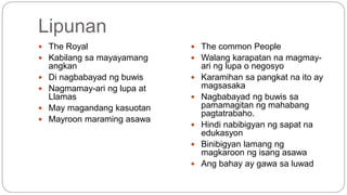 Lipunan 
 The Royal 
 Kabilang sa mayayamang 
angkan 
 Di nagbabayad ng buwis 
 Nagmamay-ari ng lupa at 
Llamas 
 May magandang kasuotan 
 Mayroon maraming asawa 
 The common People 
 Walang karapatan na magmay-ari 
ng lupa o negosyo 
 Karamihan sa pangkat na ito ay 
magsasaka 
 Nagbabayad ng buwis sa 
pamamagitan ng mahabang 
pagtatrabaho. 
 Hindi nabibigyan ng sapat na 
edukasyon 
 Binibigyan lamang ng 
magkaroon ng isang asawa 
 Ang bahay ay gawa sa luwad 
 
