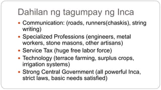 Dahilan ng tagumpay ng Inca 
 Communication: (roads, runners(chaskis), string 
writing) 
 Specialized Professions (engineers, metal 
workers, stone masons, other artisans) 
 Service Tax (huge free labor force) 
 Technology (terrace farming, surplus crops, 
irrigation systems) 
 Strong Central Government (all powerful Inca, 
strict laws, basic needs satisfied) 
 