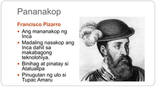Pananakop 
Francisco Pizarro 
 Ang mananakop ng 
Inca 
 Madaling nasakop ang 
Inca dahil sa 
makabagong 
teknolohiya. 
 Binihag at pinatay si 
Ataluallpa 
 Pinugutan ng ulo si 
Tupac Amaru 
 