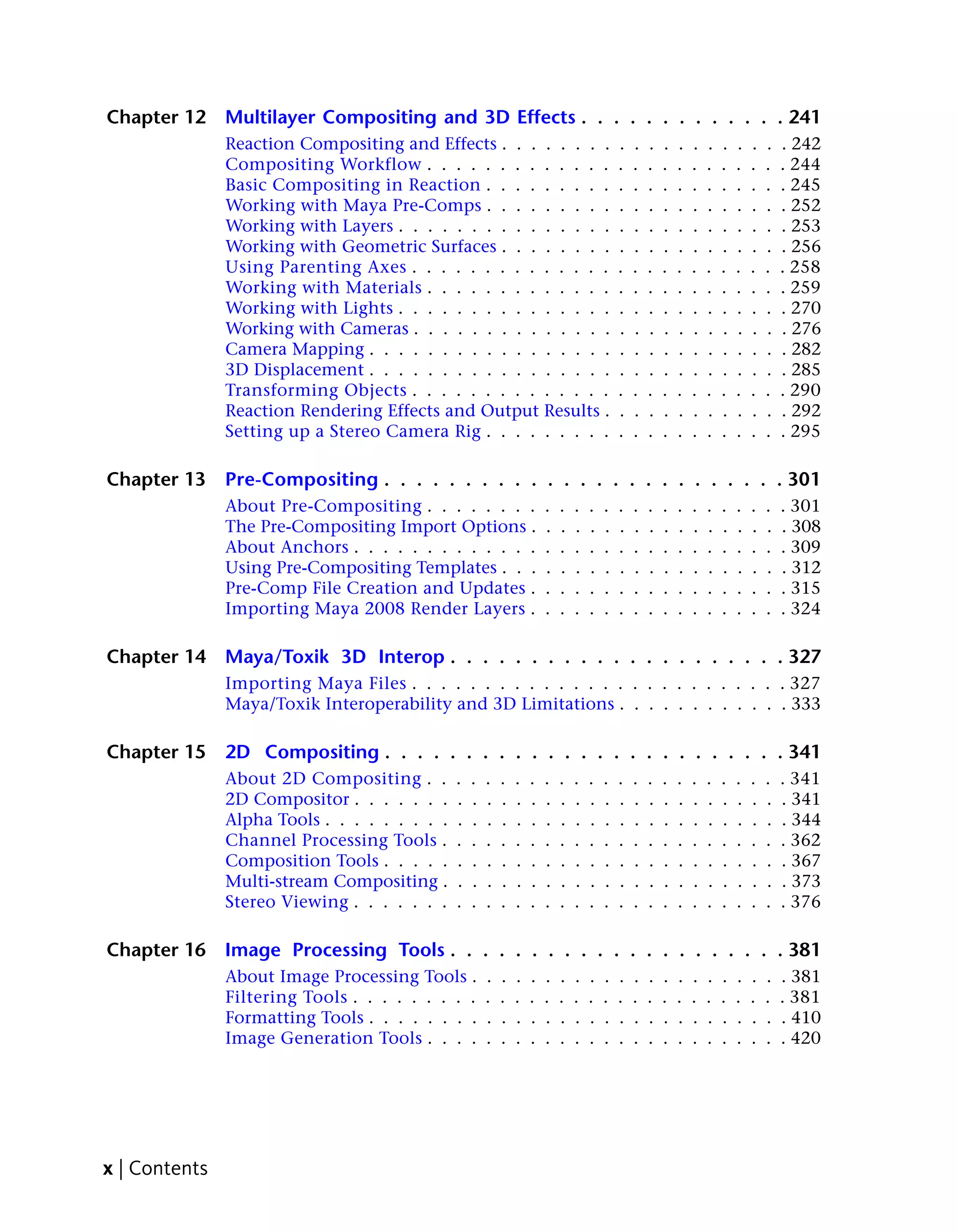 Chapter 12     Multilayer Compositing and 3D Effects . . . . . . . . . . . . . 241
               Reaction Compositing and Effects . . . . . . . .                            .   .   .   .   .   .   .   .   .   .   .   . 242
               Compositing Workflow . . . . . . . . . . . . .                              .   .   .   .   .   .   .   .   .   .   .   . 244
               Basic Compositing in Reaction . . . . . . . . .                             .   .   .   .   .   .   .   .   .   .   .   . 245
               Working with Maya Pre-Comps . . . . . . . . .                               .   .   .   .   .   .   .   .   .   .   .   . 252
               Working with Layers . . . . . . . . . . . . . . .                           .   .   .   .   .   .   .   .   .   .   .   . 253
               Working with Geometric Surfaces . . . . . . . .                             .   .   .   .   .   .   .   .   .   .   .   . 256
               Using Parenting Axes . . . . . . . . . . . . . .                            .   .   .   .   .   .   .   .   .   .   .   . 258
               Working with Materials . . . . . . . . . . . . .                            .   .   .   .   .   .   .   .   .   .   .   . 259
               Working with Lights . . . . . . . . . . . . . . .                           .   .   .   .   .   .   .   .   .   .   .   . 270
               Working with Cameras . . . . . . . . . . . . . .                            .   .   .   .   .   .   .   .   .   .   .   . 276
               Camera Mapping . . . . . . . . . . . . . . . . .                            .   .   .   .   .   .   .   .   .   .   .   . 282
               3D Displacement . . . . . . . . . . . . . . . . .                           .   .   .   .   .   .   .   .   .   .   .   . 285
               Transforming Objects . . . . . . . . . . . . . .                            .   .   .   .   .   .   .   .   .   .   .   . 290
               Reaction Rendering Effects and Output Results .                             .   .   .   .   .   .   .   .   .   .   .   . 292
               Setting up a Stereo Camera Rig . . . . . . . . .                            .   .   .   .   .   .   .   .   .   .   .   . 295

Chapter 13     Pre-Compositing . . . . . . . . . . . . . . . . . . . . . . . . . 301
               About Pre-Compositing . . . . . . . .                   .   .   .   .   .   .   .   .   .   .   .   .   .   .   .   .   . 301
               The Pre-Compositing Import Options .                    .   .   .   .   .   .   .   .   .   .   .   .   .   .   .   .   . 308
               About Anchors . . . . . . . . . . . . .                 .   .   .   .   .   .   .   .   .   .   .   .   .   .   .   .   . 309
               Using Pre-Compositing Templates . . .                   .   .   .   .   .   .   .   .   .   .   .   .   .   .   .   .   . 312
               Pre-Comp File Creation and Updates .                    .   .   .   .   .   .   .   .   .   .   .   .   .   .   .   .   . 315
               Importing Maya 2008 Render Layers .                     .   .   .   .   .   .   .   .   .   .   .   .   .   .   .   .   . 324

Chapter 14     Maya/Toxik 3D Interop . . . . . . . . . . . . . . . . . . . . . 327
               Importing Maya Files . . . . . . . . . . . . . . . . . . . . . . . . . . 327
               Maya/Toxik Interoperability and 3D Limitations . . . . . . . . . . . . 333

Chapter 15     2D Compositing . . . . . . . . . . . . . . . . . . . . . . . . . 341
               About 2D Compositing . .        .   .   .   .   .   .   .   .   .   .   .   .   .   .   .   .   .   .   .   .   .   .   . 341
               2D Compositor . . . . . . .     .   .   .   .   .   .   .   .   .   .   .   .   .   .   .   .   .   .   .   .   .   .   . 341
               Alpha Tools . . . . . . . . .   .   .   .   .   .   .   .   .   .   .   .   .   .   .   .   .   .   .   .   .   .   .   . 344
               Channel Processing Tools .      .   .   .   .   .   .   .   .   .   .   .   .   .   .   .   .   .   .   .   .   .   .   . 362
               Composition Tools . . . . .     .   .   .   .   .   .   .   .   .   .   .   .   .   .   .   .   .   .   .   .   .   .   . 367
               Multi-stream Compositing .      .   .   .   .   .   .   .   .   .   .   .   .   .   .   .   .   .   .   .   .   .   .   . 373
               Stereo Viewing . . . . . . .    .   .   .   .   .   .   .   .   .   .   .   .   .   .   .   .   .   .   .   .   .   .   . 376

Chapter 16     Image Processing Tools . . . . . . . . . . . . . . . . . . . . . 381
               About Image Processing Tools .          .   .   .   .   .   .   .   .   .   .   .   .   .   .   .   .   .   .   .   .   . 381
               Filtering Tools . . . . . . . . .       .   .   .   .   .   .   .   .   .   .   .   .   .   .   .   .   .   .   .   .   . 381
               Formatting Tools . . . . . . . .        .   .   .   .   .   .   .   .   .   .   .   .   .   .   .   .   .   .   .   .   . 410
               Image Generation Tools . . . .          .   .   .   .   .   .   .   .   .   .   .   .   .   .   .   .   .   .   .   .   . 420




x | Contents
 