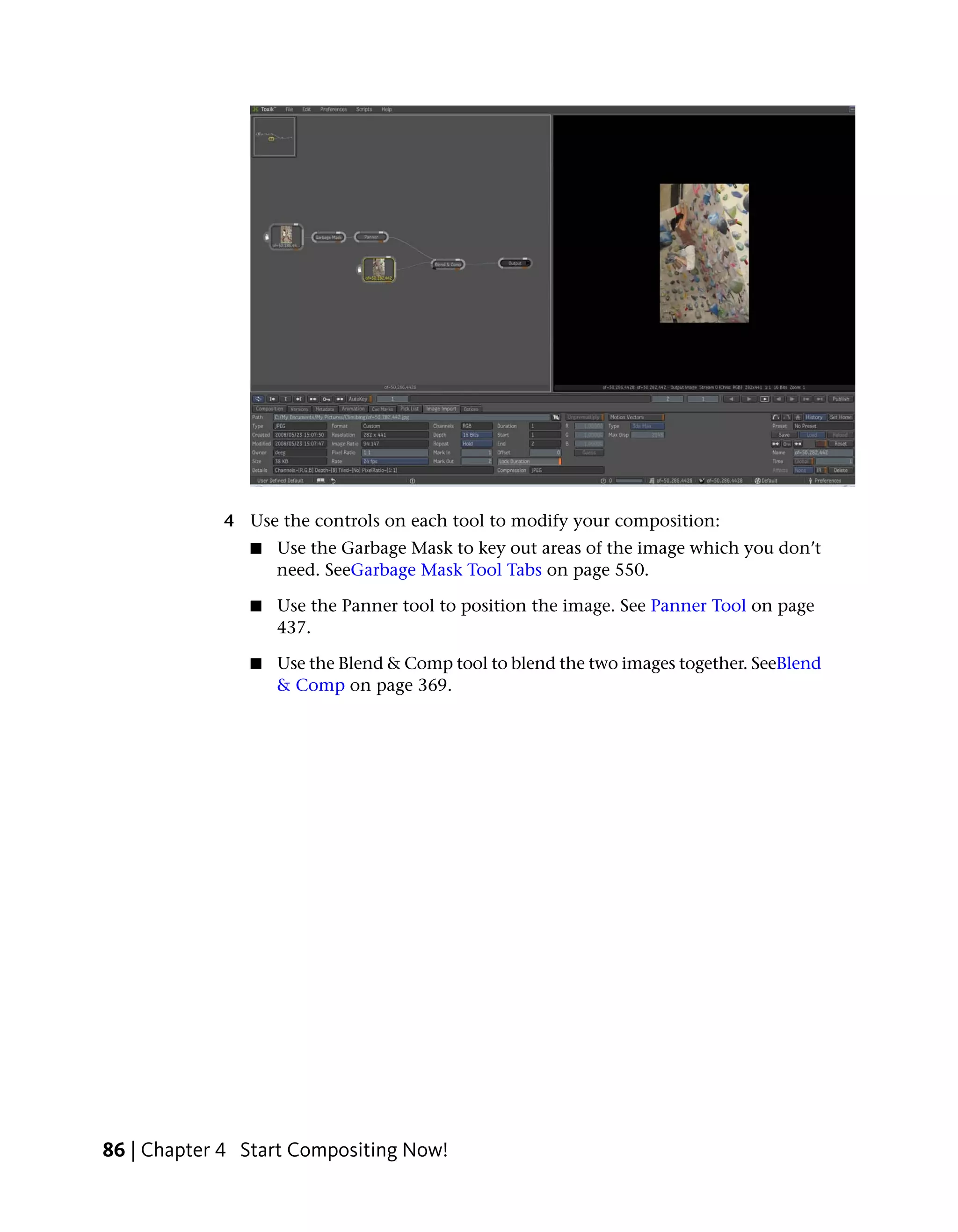 4 Use the controls on each tool to modify your composition:
               ■   Use the Garbage Mask to key out areas of the image which you don’t
                   need. SeeGarbage Mask Tool Tabs on page 550.

               ■   Use the Panner tool to position the image. See Panner Tool on page
                   437.

               ■   Use the Blend & Comp tool to blend the two images together. SeeBlend
                   & Comp on page 369.




86 | Chapter 4 Start Compositing Now!
 