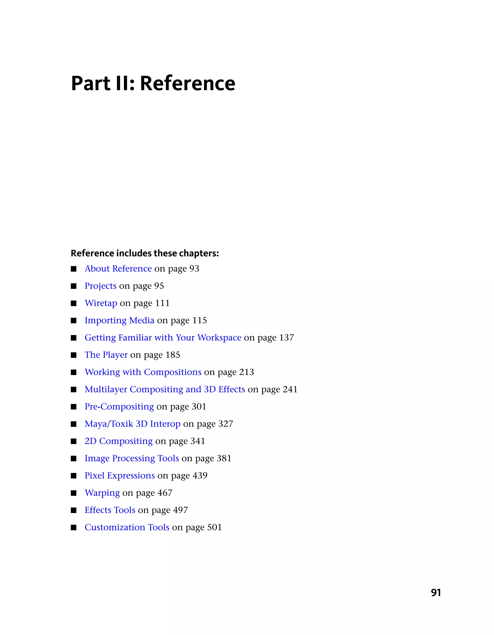 Part II: Reference




Reference includes these chapters:
■   About Reference on page 93
■   Projects on page 95
■   Wiretap on page 111
■   Importing Media on page 115
■   Getting Familiar with Your Workspace on page 137
■   The Player on page 185
■   Working with Compositions on page 213
■   Multilayer Compositing and 3D Effects on page 241
■   Pre-Compositing on page 301
■   Maya/Toxik 3D Interop on page 327
■   2D Compositing on page 341
■   Image Processing Tools on page 381
■   Pixel Expressions on page 439
■   Warping on page 467
■   Effects Tools on page 497
■   Customization Tools on page 501




                                                        91
 