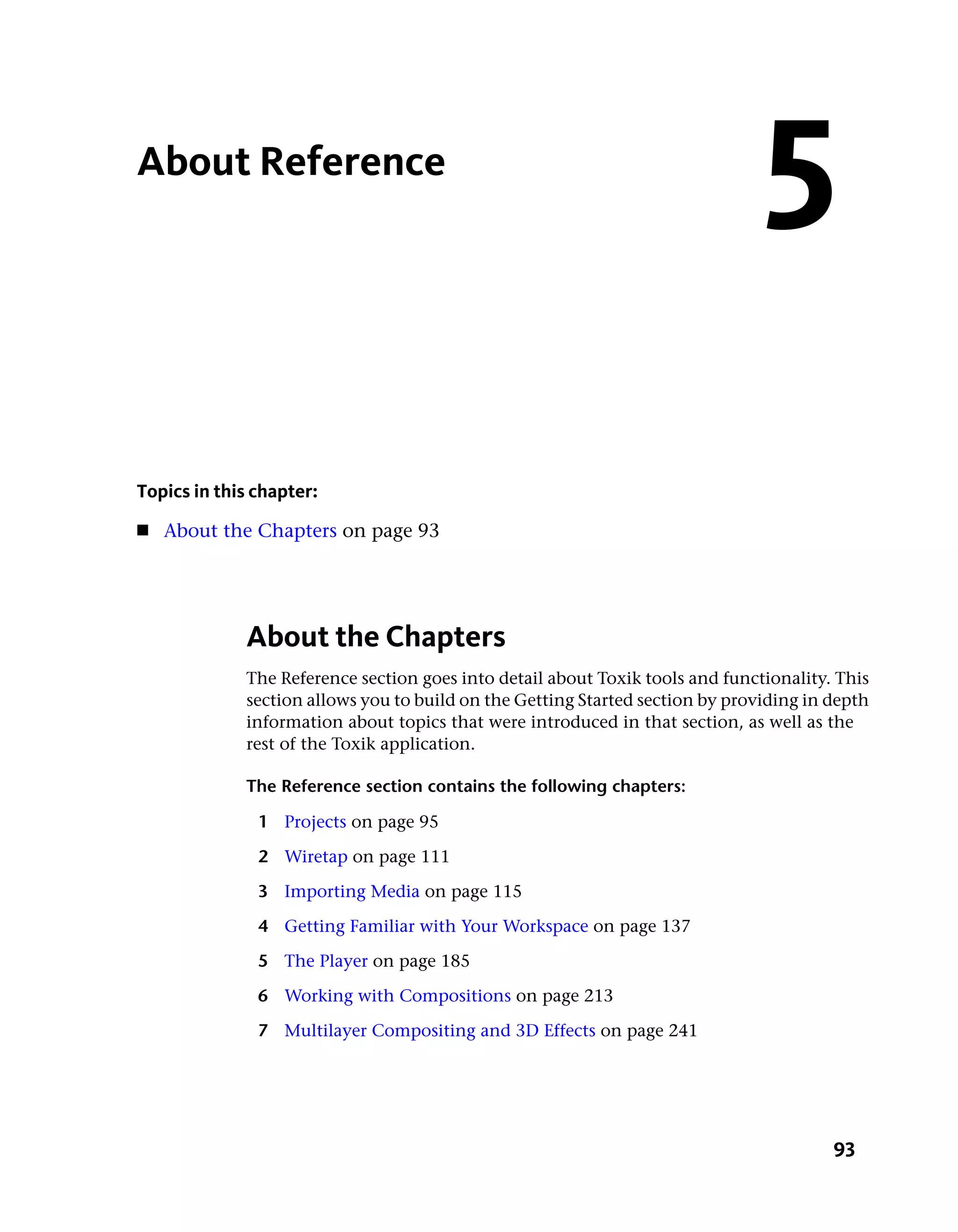 About Reference
                                                                               5
Topics in this chapter:
■   About the Chapters on page 93




             About the Chapters
             The Reference section goes into detail about Toxik tools and functionality. This
             section allows you to build on the Getting Started section by providing in depth
             information about topics that were introduced in that section, as well as the
             rest of the Toxik application.

             The Reference section contains the following chapters:

               1 Projects on page 95

               2 Wiretap on page 111

               3 Importing Media on page 115

               4 Getting Familiar with Your Workspace on page 137

               5 The Player on page 185

               6 Working with Compositions on page 213

               7 Multilayer Compositing and 3D Effects on page 241




                                                                                        93
 