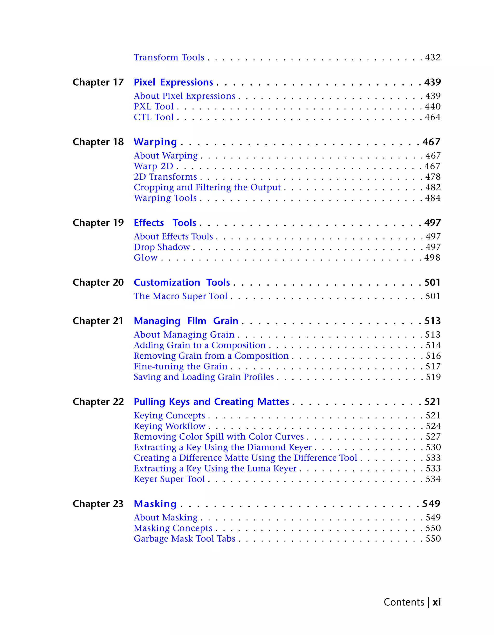 Transform Tools . . . . . . . . . . . . . . . . . . . . . . . . . . . . . 432

Chapter 17   Pixel Expressions . . . . . . . . . . . . . . . . . . . . . . . . . 439
             About Pixel Expressions . . . . . . . . . . . . . . . . . . . . . . . . . 439
             PXL Tool . . . . . . . . . . . . . . . . . . . . . . . . . . . . . . . . . 440
             CTL Tool . . . . . . . . . . . . . . . . . . . . . . . . . . . . . . . . . 464

Chapter 18   Warping . . . . . . . . . . . . . . . . . . . . . . . . . . . . . 467
             About Warping . . . . . . . . . . . .   .   .   .   .   .   .   .   .   .   .   .   .   .   .   .   .   .   . 467
             Warp 2D . . . . . . . . . . . . . . .   .   .   .   .   .   .   .   .   .   .   .   .   .   .   .   .   .   . 467
             2D Transforms . . . . . . . . . . . .   .   .   .   .   .   .   .   .   .   .   .   .   .   .   .   .   .   . 478
             Cropping and Filtering the Output .     .   .   .   .   .   .   .   .   .   .   .   .   .   .   .   .   .   . 482
             Warping Tools . . . . . . . . . . . .   .   .   .   .   .   .   .   .   .   .   .   .   .   .   .   .   .   . 484

Chapter 19   Effects Tools . . . . . . . . . . . . . . . . . . . . . . . . . . . 497
             About Effects Tools . . . . . . . . . . . . . . . . . . . . . . . . . . . . 497
             Drop Shadow . . . . . . . . . . . . . . . . . . . . . . . . . . . . . . . 497
             Glow . . . . . . . . . . . . . . . . . . . . . . . . . . . . . . . . . . . 498

Chapter 20   Customization Tools . . . . . . . . . . . . . . . . . . . . . . . 501
             The Macro Super Tool . . . . . . . . . . . . . . . . . . . . . . . . . . 501

Chapter 21   Managing Film Grain . . . . . . . . . . . . . . . . . . . . . . 513
             About Managing Grain . . . . . . . .        .   .   .   .   .   .   .   .   .   .   .   .   .   .   .   .   . 513
             Adding Grain to a Composition . . . .       .   .   .   .   .   .   .   .   .   .   .   .   .   .   .   .   . 514
             Removing Grain from a Composition .         .   .   .   .   .   .   .   .   .   .   .   .   .   .   .   .   . 516
             Fine-tuning the Grain . . . . . . . . .     .   .   .   .   .   .   .   .   .   .   .   .   .   .   .   .   . 517
             Saving and Loading Grain Profiles . . .     .   .   .   .   .   .   .   .   .   .   .   .   .   .   .   .   . 519

Chapter 22   Pulling Keys and Creating Mattes . . . . . . . . . . . . . . . . 521
             Keying Concepts . . . . . . . . . . . . . . . . . . . . .                       .   .   .   .   .   .   .   . 521
             Keying Workflow . . . . . . . . . . . . . . . . . . . . .                       .   .   .   .   .   .   .   . 524
             Removing Color Spill with Color Curves . . . . . . . .                          .   .   .   .   .   .   .   . 527
             Extracting a Key Using the Diamond Keyer . . . . . . .                          .   .   .   .   .   .   .   . 530
             Creating a Difference Matte Using the Difference Tool .                         .   .   .   .   .   .   .   . 533
             Extracting a Key Using the Luma Keyer . . . . . . . . .                         .   .   .   .   .   .   .   . 533
             Keyer Super Tool . . . . . . . . . . . . . . . . . . . . .                      .   .   .   .   .   .   .   . 534

Chapter 23   Masking . . . . . . . . . . . . . . . . . . . . . . . . . . . . . 549
             About Masking . . . . . . . . . . . . . . . . . . . . . . . . . . . . . . 549
             Masking Concepts . . . . . . . . . . . . . . . . . . . . . . . . . . . . 550
             Garbage Mask Tool Tabs . . . . . . . . . . . . . . . . . . . . . . . . . 550




                                                                                                     Contents | xi
 