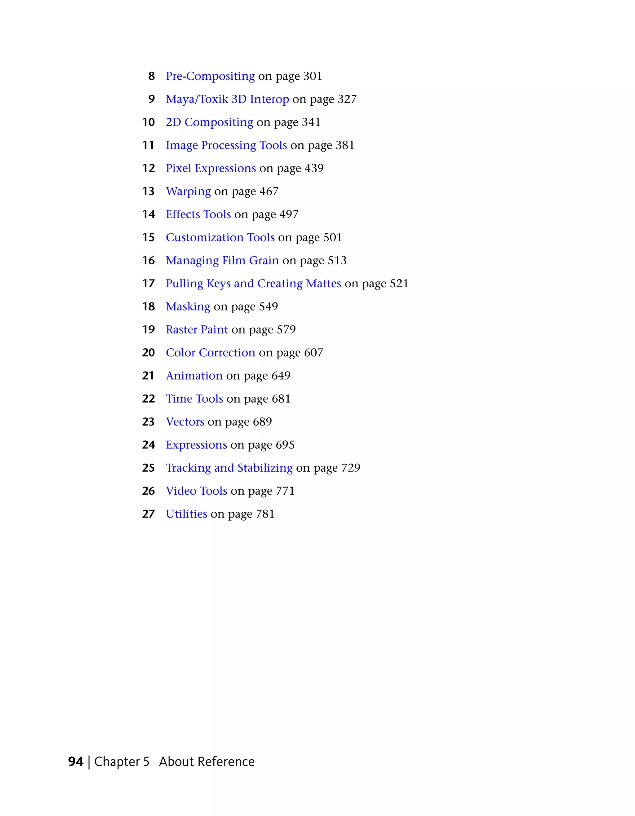 8 Pre-Compositing on page 301

            9 Maya/Toxik 3D Interop on page 327

           10 2D Compositing on page 341

           11 Image Processing Tools on page 381

           12 Pixel Expressions on page 439

           13 Warping on page 467

           14 Effects Tools on page 497

           15 Customization Tools on page 501

           16 Managing Film Grain on page 513

           17 Pulling Keys and Creating Mattes on page 521

           18 Masking on page 549

           19 Raster Paint on page 579

           20 Color Correction on page 607

           21 Animation on page 649

           22 Time Tools on page 681

           23 Vectors on page 689

           24 Expressions on page 695

           25 Tracking and Stabilizing on page 729

           26 Video Tools on page 771

           27 Utilities on page 781




94 | Chapter 5 About Reference
 