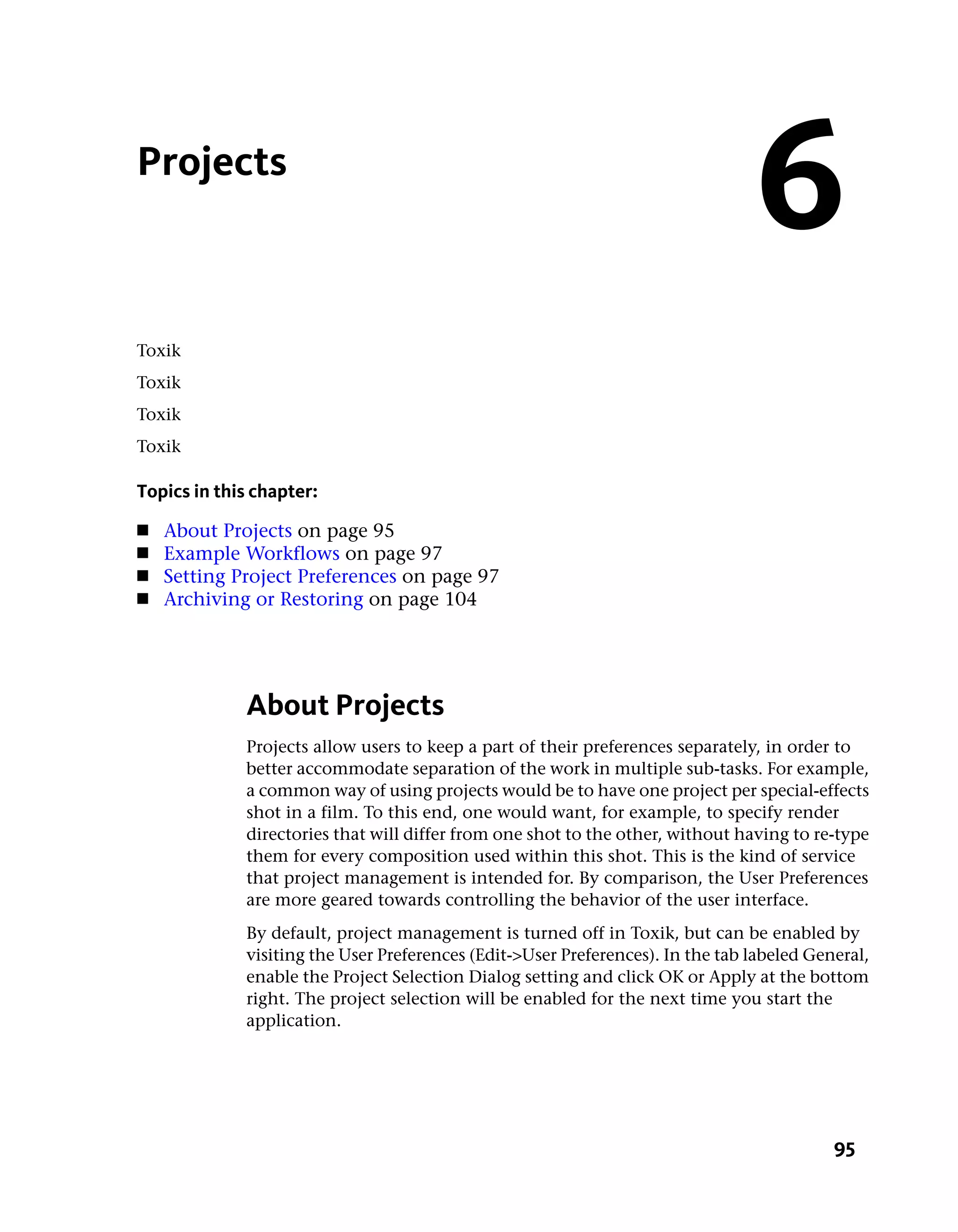 Projects
                                                                                6
Toxik
Toxik
Toxik
Toxik

Topics in this chapter:
■   About Projects on page 95
■   Example Workflows on page 97
■   Setting Project Preferences on page 97
■   Archiving or Restoring on page 104




             About Projects
             Projects allow users to keep a part of their preferences separately, in order to
             better accommodate separation of the work in multiple sub-tasks. For example,
             a common way of using projects would be to have one project per special-effects
             shot in a film. To this end, one would want, for example, to specify render
             directories that will differ from one shot to the other, without having to re-type
             them for every composition used within this shot. This is the kind of service
             that project management is intended for. By comparison, the User Preferences
             are more geared towards controlling the behavior of the user interface.
             By default, project management is turned off in Toxik, but can be enabled by
             visiting the User Preferences (Edit->User Preferences). In the tab labeled General,
             enable the Project Selection Dialog setting and click OK or Apply at the bottom
             right. The project selection will be enabled for the next time you start the
             application.




                                                                                           95
 