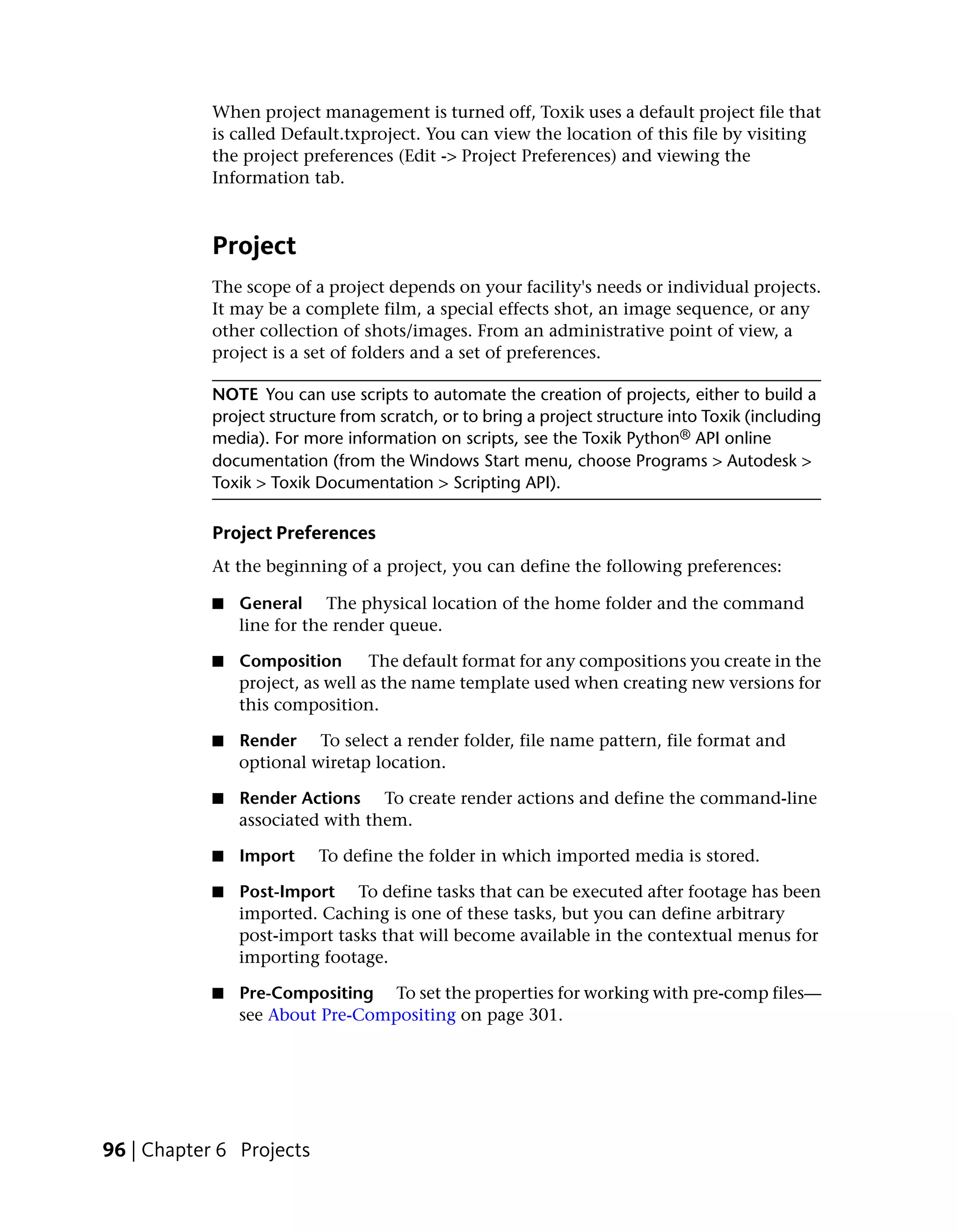 When project management is turned off, Toxik uses a default project file that
            is called Default.txproject. You can view the location of this file by visiting
            the project preferences (Edit -> Project Preferences) and viewing the
            Information tab.



            Project
            The scope of a project depends on your facility's needs or individual projects.
            It may be a complete film, a special effects shot, an image sequence, or any
            other collection of shots/images. From an administrative point of view, a
            project is a set of folders and a set of preferences.

            NOTE You can use scripts to automate the creation of projects, either to build a
            project structure from scratch, or to bring a project structure into Toxik (including
            media). For more information on scripts, see the Toxik Python® API online
            documentation (from the Windows Start menu, choose Programs > Autodesk >
            Toxik > Toxik Documentation > Scripting API).

            Project Preferences
            At the beginning of a project, you can define the following preferences:

            ■   General The physical location of the home folder and the command
                line for the render queue.

            ■   Composition       The default format for any compositions you create in the
                project, as well as the name template used when creating new versions for
                this composition.

            ■   Render To select a render folder, file name pattern, file format and
                optional wiretap location.

            ■   Render Actions To create render actions and define the command-line
                associated with them.

            ■   Import    To define the folder in which imported media is stored.

            ■   Post-Import To define tasks that can be executed after footage has been
                imported. Caching is one of these tasks, but you can define arbitrary
                post-import tasks that will become available in the contextual menus for
                importing footage.

            ■   Pre-Compositing To set the properties for working with pre-comp files—
                see About Pre-Compositing on page 301.




96 | Chapter 6 Projects
 
