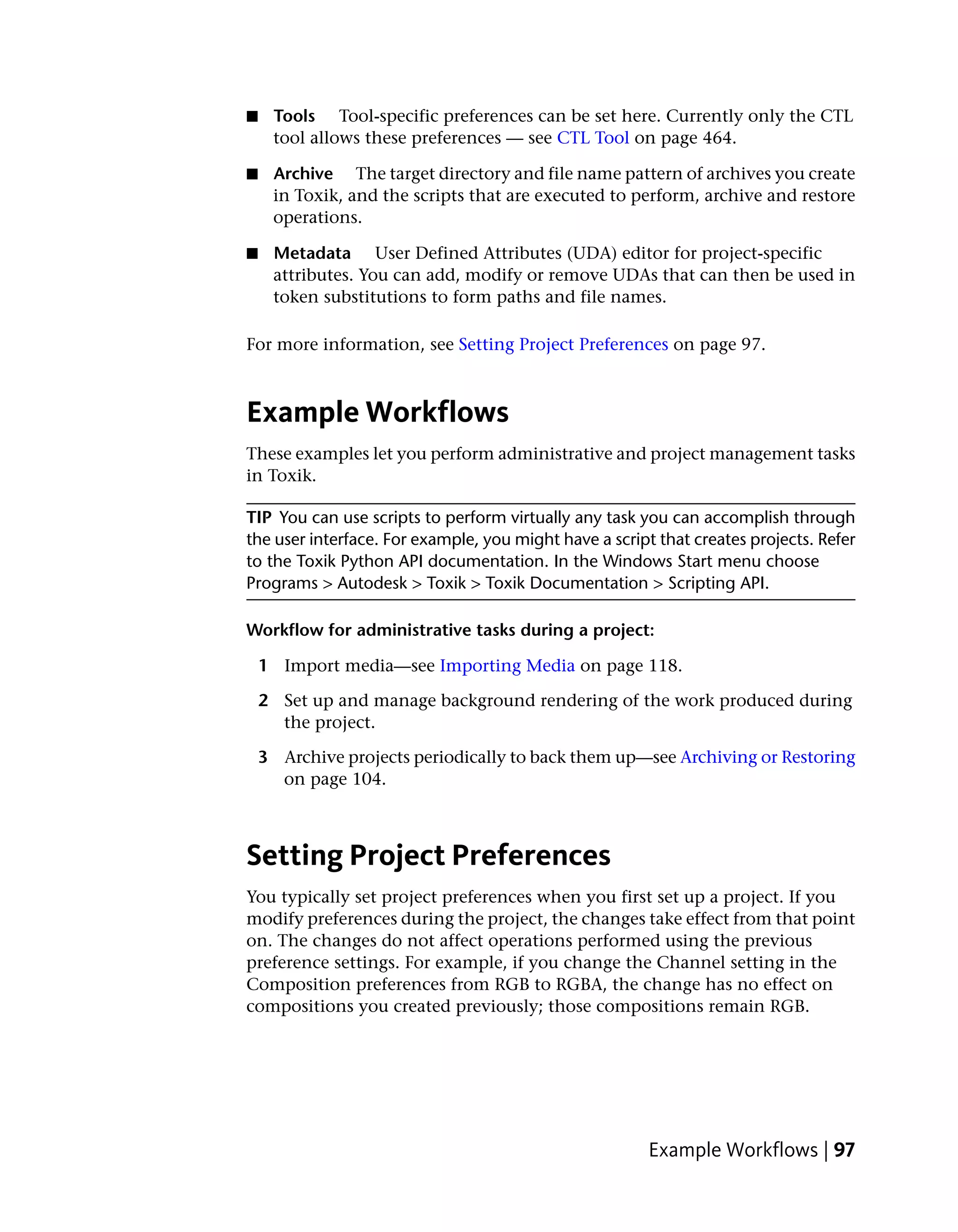 ■    Tools Tool-specific preferences can be set here. Currently only the CTL
     tool allows these preferences — see CTL Tool on page 464.

■    Archive The target directory and file name pattern of archives you create
     in Toxik, and the scripts that are executed to perform, archive and restore
     operations.

■    Metadata User Defined Attributes (UDA) editor for project-specific
     attributes. You can add, modify or remove UDAs that can then be used in
     token substitutions to form paths and file names.

For more information, see Setting Project Preferences on page 97.



Example Workflows
These examples let you perform administrative and project management tasks
in Toxik.

TIP You can use scripts to perform virtually any task you can accomplish through
the user interface. For example, you might have a script that creates projects. Refer
to the Toxik Python API documentation. In the Windows Start menu choose
Programs > Autodesk > Toxik > Toxik Documentation > Scripting API.

Workflow for administrative tasks during a project:

    1 Import media—see Importing Media on page 118.

    2 Set up and manage background rendering of the work produced during
      the project.

    3 Archive projects periodically to back them up—see Archiving or Restoring
      on page 104.



Setting Project Preferences
You typically set project preferences when you first set up a project. If you
modify preferences during the project, the changes take effect from that point
on. The changes do not affect operations performed using the previous
preference settings. For example, if you change the Channel setting in the
Composition preferences from RGB to RGBA, the change has no effect on
compositions you created previously; those compositions remain RGB.




                                                        Example Workflows | 97
 