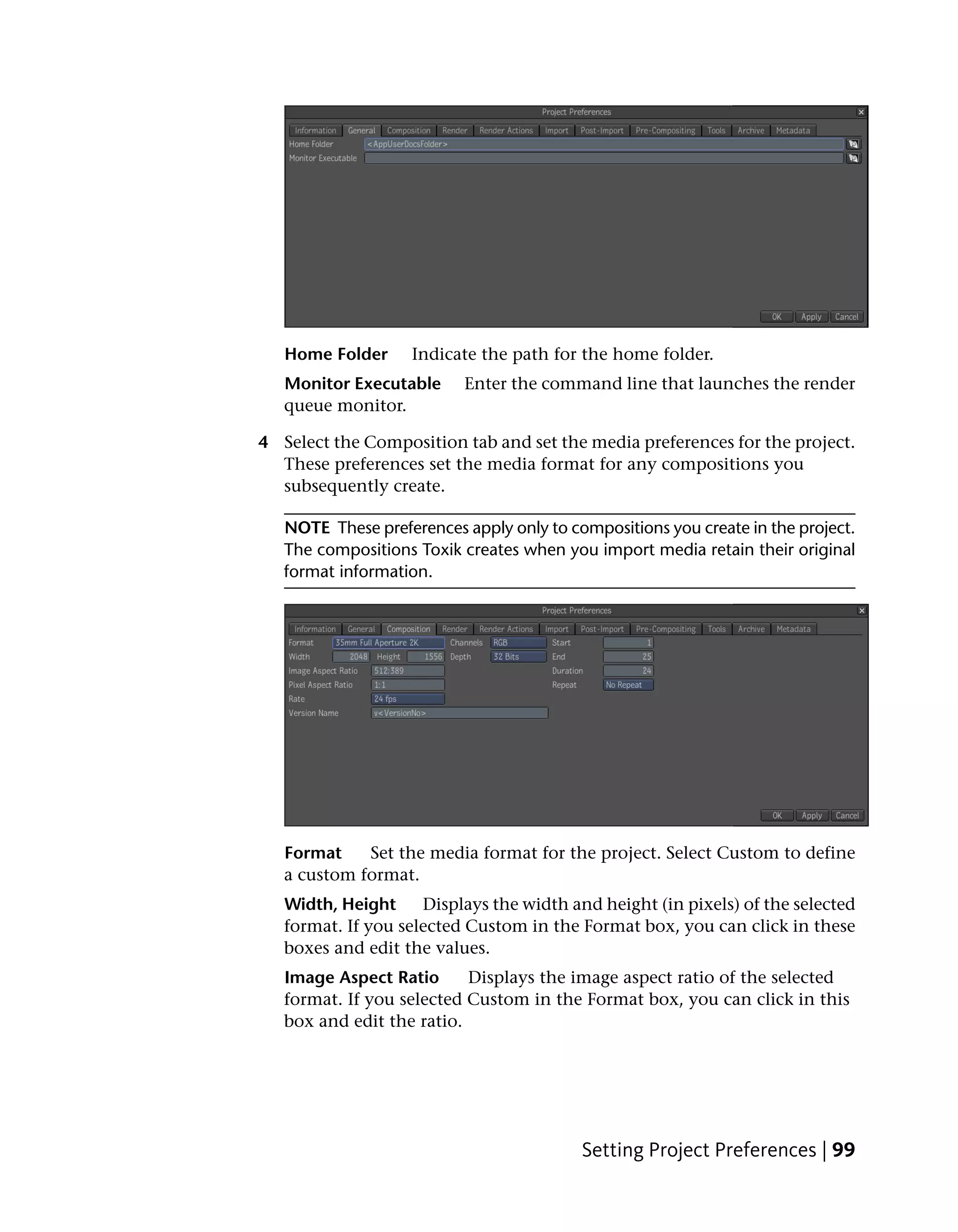 Home Folder     Indicate the path for the home folder.
   Monitor Executable     Enter the command line that launches the render
   queue monitor.

4 Select the Composition tab and set the media preferences for the project.
  These preferences set the media format for any compositions you
  subsequently create.

   NOTE These preferences apply only to compositions you create in the project.
   The compositions Toxik creates when you import media retain their original
   format information.




   Format    Set the media format for the project. Select Custom to define
   a custom format.
   Width, Height     Displays the width and height (in pixels) of the selected
   format. If you selected Custom in the Format box, you can click in these
   boxes and edit the values.
   Image Aspect Ratio      Displays the image aspect ratio of the selected
   format. If you selected Custom in the Format box, you can click in this
   box and edit the ratio.




                                          Setting Project Preferences | 99
 