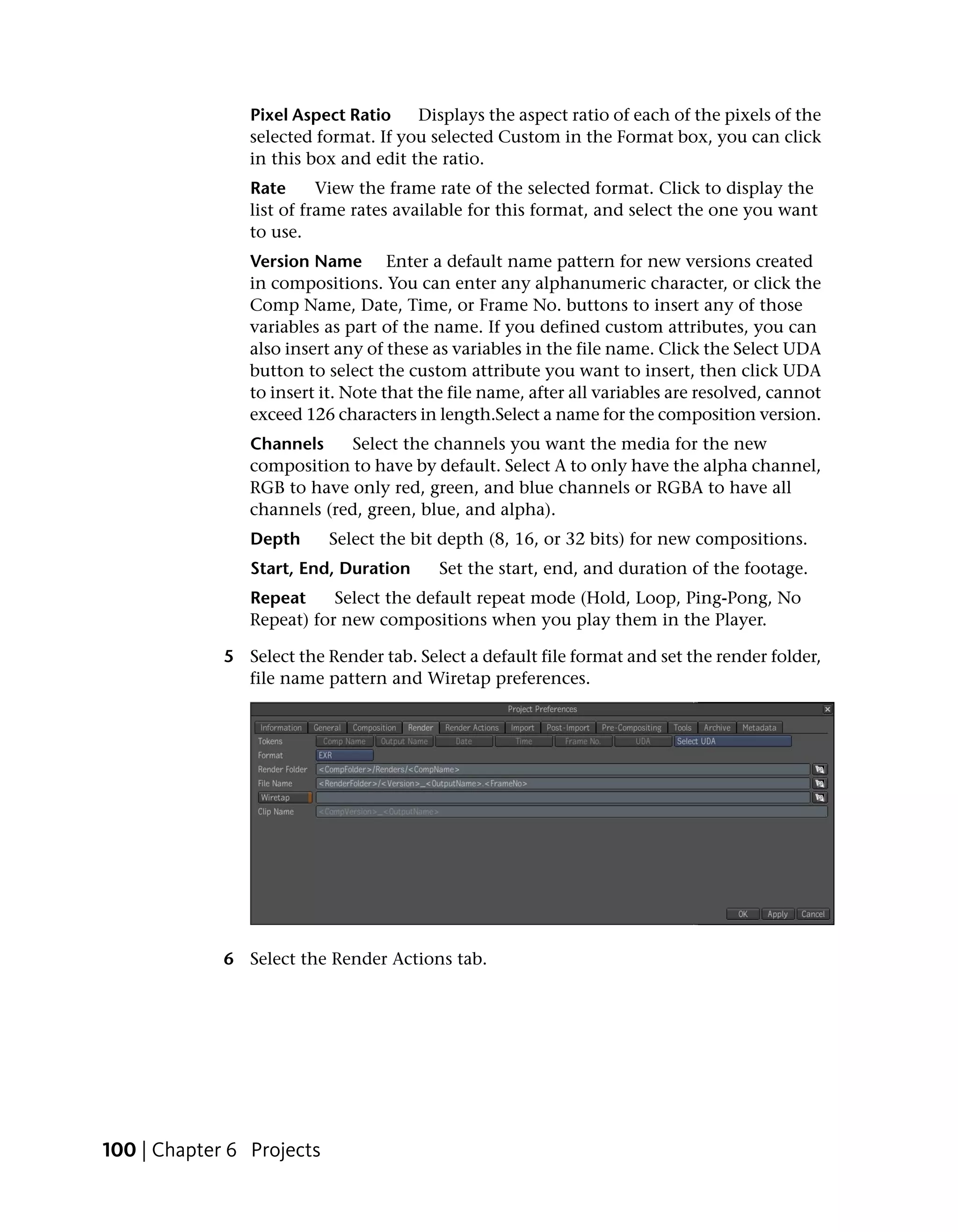 Pixel Aspect Ratio    Displays the aspect ratio of each of the pixels of the
                selected format. If you selected Custom in the Format box, you can click
                in this box and edit the ratio.
                Rate      View the frame rate of the selected format. Click to display the
                list of frame rates available for this format, and select the one you want
                to use.
                Version Name Enter a default name pattern for new versions created
                in compositions. You can enter any alphanumeric character, or click the
                Comp Name, Date, Time, or Frame No. buttons to insert any of those
                variables as part of the name. If you defined custom attributes, you can
                also insert any of these as variables in the file name. Click the Select UDA
                button to select the custom attribute you want to insert, then click UDA
                to insert it. Note that the file name, after all variables are resolved, cannot
                exceed 126 characters in length.Select a name for the composition version.
                Channels     Select the channels you want the media for the new
                composition to have by default. Select A to only have the alpha channel,
                RGB to have only red, green, and blue channels or RGBA to have all
                channels (red, green, blue, and alpha).
                Depth      Select the bit depth (8, 16, or 32 bits) for new compositions.
                Start, End, Duration      Set the start, end, and duration of the footage.
                Repeat     Select the default repeat mode (Hold, Loop, Ping-Pong, No
                Repeat) for new compositions when you play them in the Player.

             5 Select the Render tab. Select a default file format and set the render folder,
               file name pattern and Wiretap preferences.




             6 Select the Render Actions tab.




100 | Chapter 6 Projects
 