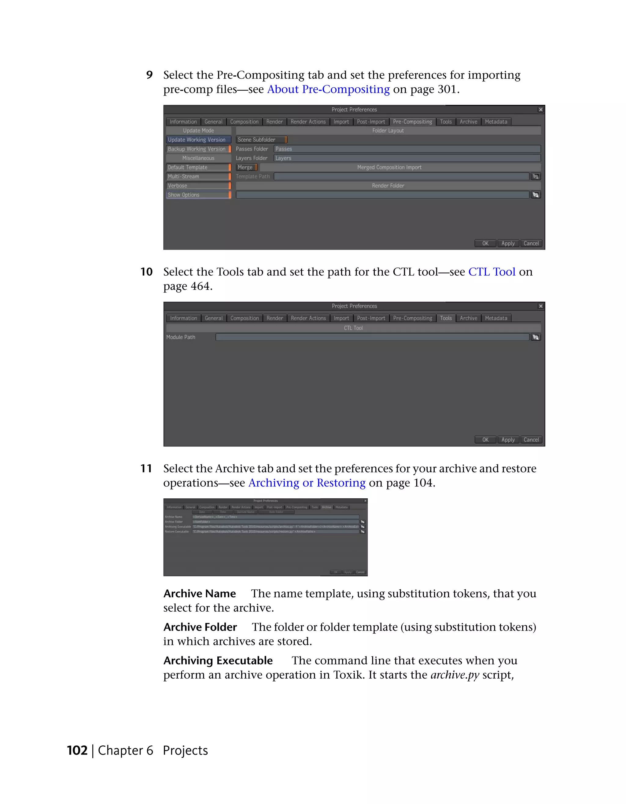 9 Select the Pre-Compositing tab and set the preferences for importing
               pre-comp files—see About Pre-Compositing on page 301.




            10 Select the Tools tab and set the path for the CTL tool—see CTL Tool on
               page 464.




            11 Select the Archive tab and set the preferences for your archive and restore
               operations—see Archiving or Restoring on page 104.




                Archive Name The name template, using substitution tokens, that you
                select for the archive.
                Archive Folder The folder or folder template (using substitution tokens)
                in which archives are stored.
                Archiving Executable   The command line that executes when you
                perform an archive operation in Toxik. It starts the archive.py script,




102 | Chapter 6 Projects
 