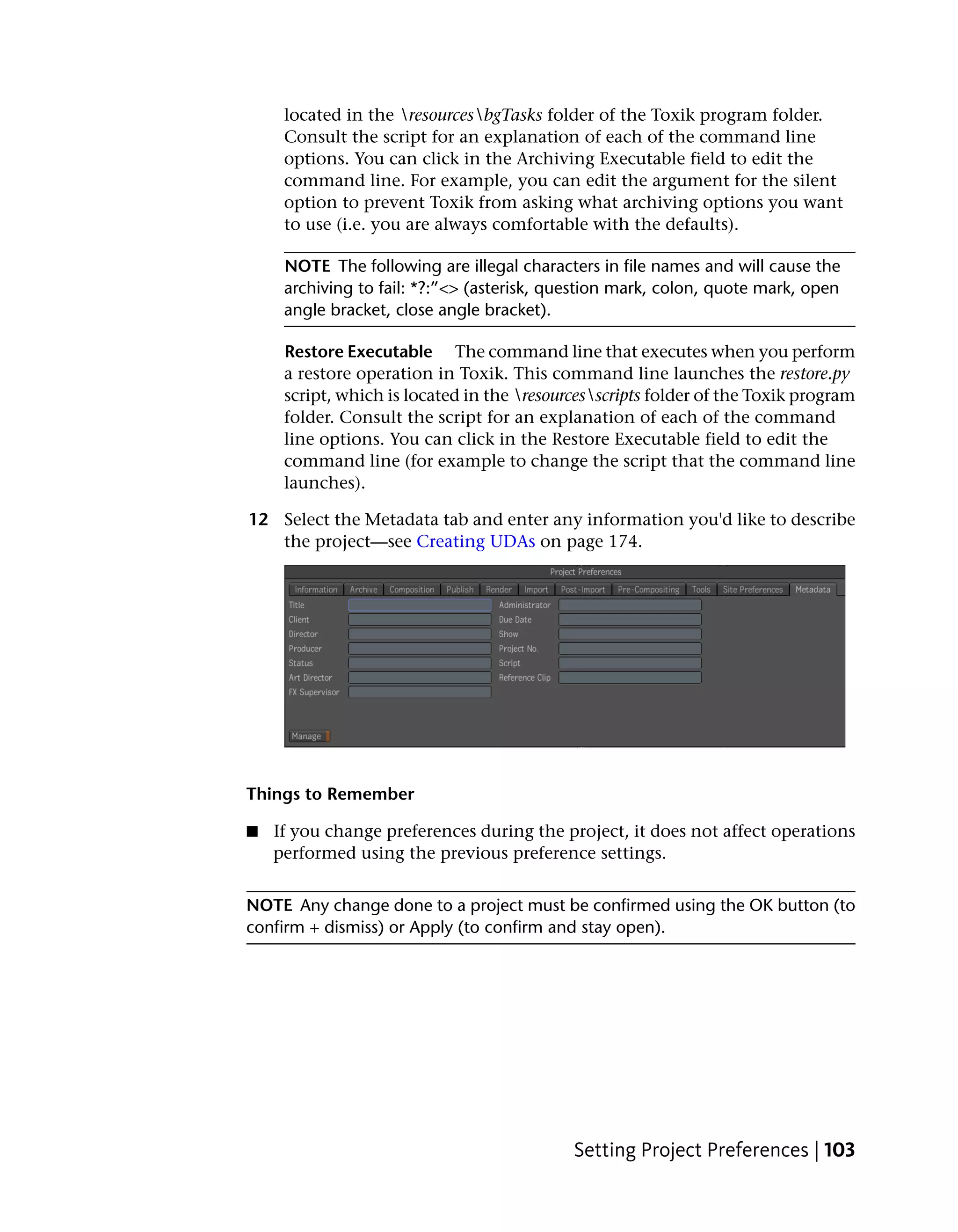 located in the resourcesbgTasks folder of the Toxik program folder.
     Consult the script for an explanation of each of the command line
     options. You can click in the Archiving Executable field to edit the
     command line. For example, you can edit the argument for the silent
     option to prevent Toxik from asking what archiving options you want
     to use (i.e. you are always comfortable with the defaults).

     NOTE The following are illegal characters in file names and will cause the
     archiving to fail: *?:”<> (asterisk, question mark, colon, quote mark, open
     angle bracket, close angle bracket).

     Restore Executable The command line that executes when you perform
     a restore operation in Toxik. This command line launches the restore.py
     script, which is located in the resourcesscripts folder of the Toxik program
     folder. Consult the script for an explanation of each of the command
     line options. You can click in the Restore Executable field to edit the
     command line (for example to change the script that the command line
     launches).

12 Select the Metadata tab and enter any information you'd like to describe
   the project—see Creating UDAs on page 174.




Things to Remember

■   If you change preferences during the project, it does not affect operations
    performed using the previous preference settings.


NOTE Any change done to a project must be confirmed using the OK button (to
confirm + dismiss) or Apply (to confirm and stay open).




                                            Setting Project Preferences | 103
 