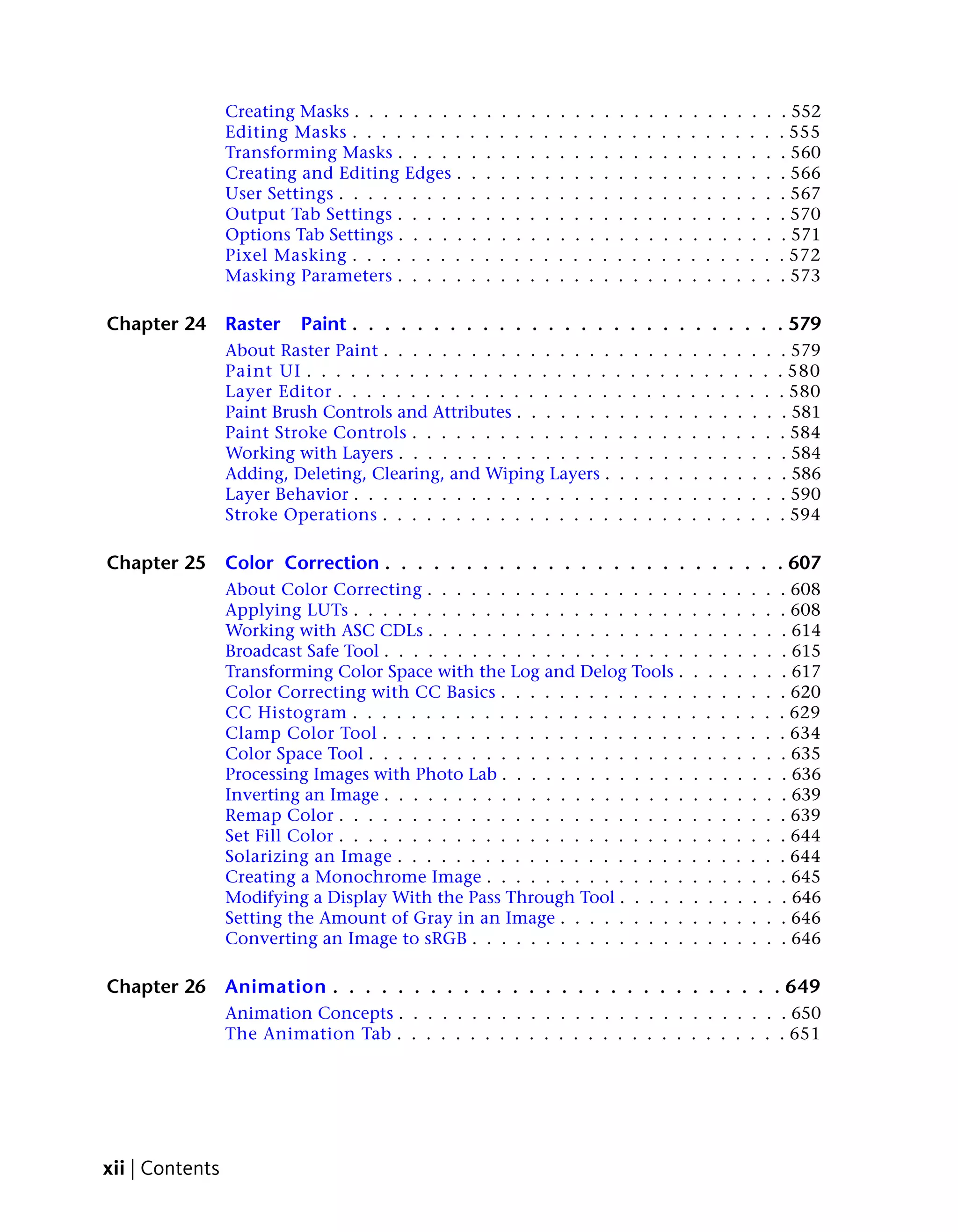 Creating Masks . . . . . . . .    .   .   .   .   .   .   .   .   .   .   .    .    .    .    .    .    .    .    .    .    .    . 552
                 Editing Masks . . . . . . . .     .   .   .   .   .   .   .   .   .   .   .    .    .    .    .    .    .    .    .    .    .    . 555
                 Transforming Masks . . . . .      .   .   .   .   .   .   .   .   .   .   .    .    .    .    .    .    .    .    .    .    .    . 560
                 Creating and Editing Edges .      .   .   .   .   .   .   .   .   .   .   .    .    .    .    .    .    .    .    .    .    .    . 566
                 User Settings . . . . . . . . .   .   .   .   .   .   .   .   .   .   .   .    .    .    .    .    .    .    .    .    .    .    . 567
                 Output Tab Settings . . . . .     .   .   .   .   .   .   .   .   .   .   .    .    .    .    .    .    .    .    .    .    .    . 570
                 Options Tab Settings . . . . .    .   .   .   .   .   .   .   .   .   .   .    .    .    .    .    .    .    .    .    .    .    . 571
                 Pixel Masking . . . . . . . .     .   .   .   .   .   .   .   .   .   .   .    .    .    .    .    .    .    .    .    .    .    . 572
                 Masking Parameters . . . . .      .   .   .   .   .   .   .   .   .   .   .    .    .    .    .    .    .    .    .    .    .    . 573

Chapter 24       Raster    Paint . . . . . . . . . . . . . . . . . . . . . . . . . . . 579
                 About Raster Paint . . . . . . . . . . . . . . . .                         .    .    .    .    .    .    .    .    .    .    .    . 579
                 Paint UI . . . . . . . . . . . . . . . . . . . . .                        .    .    .    .    .    .    .    .    .    .    .    . 580
                 Layer Editor . . . . . . . . . . . . . . . . . . .                        .    .    .    .    .    .    .    .    .    .    .    . 580
                 Paint Brush Controls and Attributes . . . . . . .                          .    .    .    .    .    .    .    .    .    .    .    . 581
                 Paint Stroke Controls . . . . . . . . . . . . . .                         .    .    .    .    .    .    .    .    .    .    .    . 584
                 Working with Layers . . . . . . . . . . . . . . .                          .    .    .    .    .    .    .    .    .    .    .    . 584
                 Adding, Deleting, Clearing, and Wiping Layers .                            .    .    .    .    .    .    .    .    .    .    .    . 586
                 Layer Behavior . . . . . . . . . . . . . . . . . .                         .    .    .    .    .    .    .    .    .    .    .    . 590
                 Stroke Operations . . . . . . . . . . . . . . . .                         .    .    .    .    .    .    .    .    .    .    .    . 594

Chapter 25       Color Correction . . . . . . . . . . . . . . . . . . . . . . . . . 607
                 About Color Correcting . . . . . . . . . . . . . . . . . .                                         .    .    .    .    .    .    . 608
                 Applying LUTs . . . . . . . . . . . . . . . . . . . . . . .                                        .    .    .    .    .    .    . 608
                 Working with ASC CDLs . . . . . . . . . . . . . . . . . .                                          .    .    .    .    .    .    . 614
                 Broadcast Safe Tool . . . . . . . . . . . . . . . . . . . . .                                      .    .    .    .    .    .    . 615
                 Transforming Color Space with the Log and Delog Tools .                                            .    .    .    .    .    .    . 617
                 Color Correcting with CC Basics . . . . . . . . . . . . .                                          .    .    .    .    .    .    . 620
                 CC Histogram . . . . . . . . . . . . . . . . . . . . . . .                                         .    .    .    .    .    .    . 629
                 Clamp Color Tool . . . . . . . . . . . . . . . . . . . . .                                         .    .    .    .    .    .    . 634
                 Color Space Tool . . . . . . . . . . . . . . . . . . . . . .                                       .    .    .    .    .    .    . 635
                 Processing Images with Photo Lab . . . . . . . . . . . . .                                         .    .    .    .    .    .    . 636
                 Inverting an Image . . . . . . . . . . . . . . . . . . . . .                                       .    .    .    .    .    .    . 639
                 Remap Color . . . . . . . . . . . . . . . . . . . . . . . .                                        .    .    .    .    .    .    . 639
                 Set Fill Color . . . . . . . . . . . . . . . . . . . . . . . .                                     .    .    .    .    .    .    . 644
                 Solarizing an Image . . . . . . . . . . . . . . . . . . . .                                        .    .    .    .    .    .    . 644
                 Creating a Monochrome Image . . . . . . . . . . . . . .                                            .    .    .    .    .    .    . 645
                 Modifying a Display With the Pass Through Tool . . . . .                                           .    .    .    .    .    .    . 646
                 Setting the Amount of Gray in an Image . . . . . . . . .                                           .    .    .    .    .    .    . 646
                 Converting an Image to sRGB . . . . . . . . . . . . . . .                                          .    .    .    .    .    .    . 646

Chapter 26       Animation . . . . . . . . . . . . . . . . . . . . . . . . . . . . 649
                 Animation Concepts . . . . . . . . . . . . . . . . . . . . . . . . . . . 650
                 The Animation Tab . . . . . . . . . . . . . . . . . . . . . . . . . . . 651




xii | Contents
 