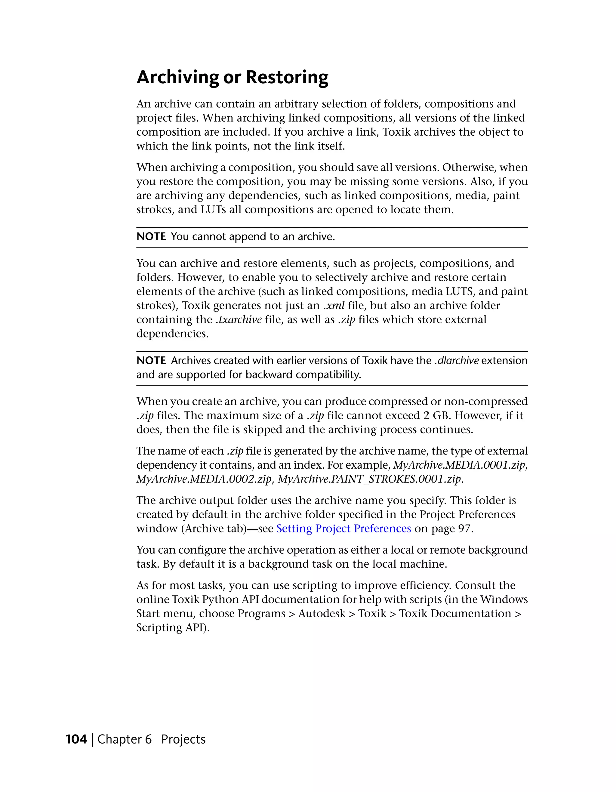 Archiving or Restoring
            An archive can contain an arbitrary selection of folders, compositions and
            project files. When archiving linked compositions, all versions of the linked
            composition are included. If you archive a link, Toxik archives the object to
            which the link points, not the link itself.
            When archiving a composition, you should save all versions. Otherwise, when
            you restore the composition, you may be missing some versions. Also, if you
            are archiving any dependencies, such as linked compositions, media, paint
            strokes, and LUTs all compositions are opened to locate them.

            NOTE You cannot append to an archive.

            You can archive and restore elements, such as projects, compositions, and
            folders. However, to enable you to selectively archive and restore certain
            elements of the archive (such as linked compositions, media LUTS, and paint
            strokes), Toxik generates not just an .xml file, but also an archive folder
            containing the .txarchive file, as well as .zip files which store external
            dependencies.

            NOTE Archives created with earlier versions of Toxik have the .dlarchive extension
            and are supported for backward compatibility.

            When you create an archive, you can produce compressed or non-compressed
            .zip files. The maximum size of a .zip file cannot exceed 2 GB. However, if it
            does, then the file is skipped and the archiving process continues.
            The name of each .zip file is generated by the archive name, the type of external
            dependency it contains, and an index. For example, MyArchive.MEDIA.0001.zip,
            MyArchive.MEDIA.0002.zip, MyArchive.PAINT_STROKES.0001.zip.
            The archive output folder uses the archive name you specify. This folder is
            created by default in the archive folder specified in the Project Preferences
            window (Archive tab)—see Setting Project Preferences on page 97.
            You can configure the archive operation as either a local or remote background
            task. By default it is a background task on the local machine.
            As for most tasks, you can use scripting to improve efficiency. Consult the
            online Toxik Python API documentation for help with scripts (in the Windows
            Start menu, choose Programs > Autodesk > Toxik > Toxik Documentation >
            Scripting API).




104 | Chapter 6 Projects
 