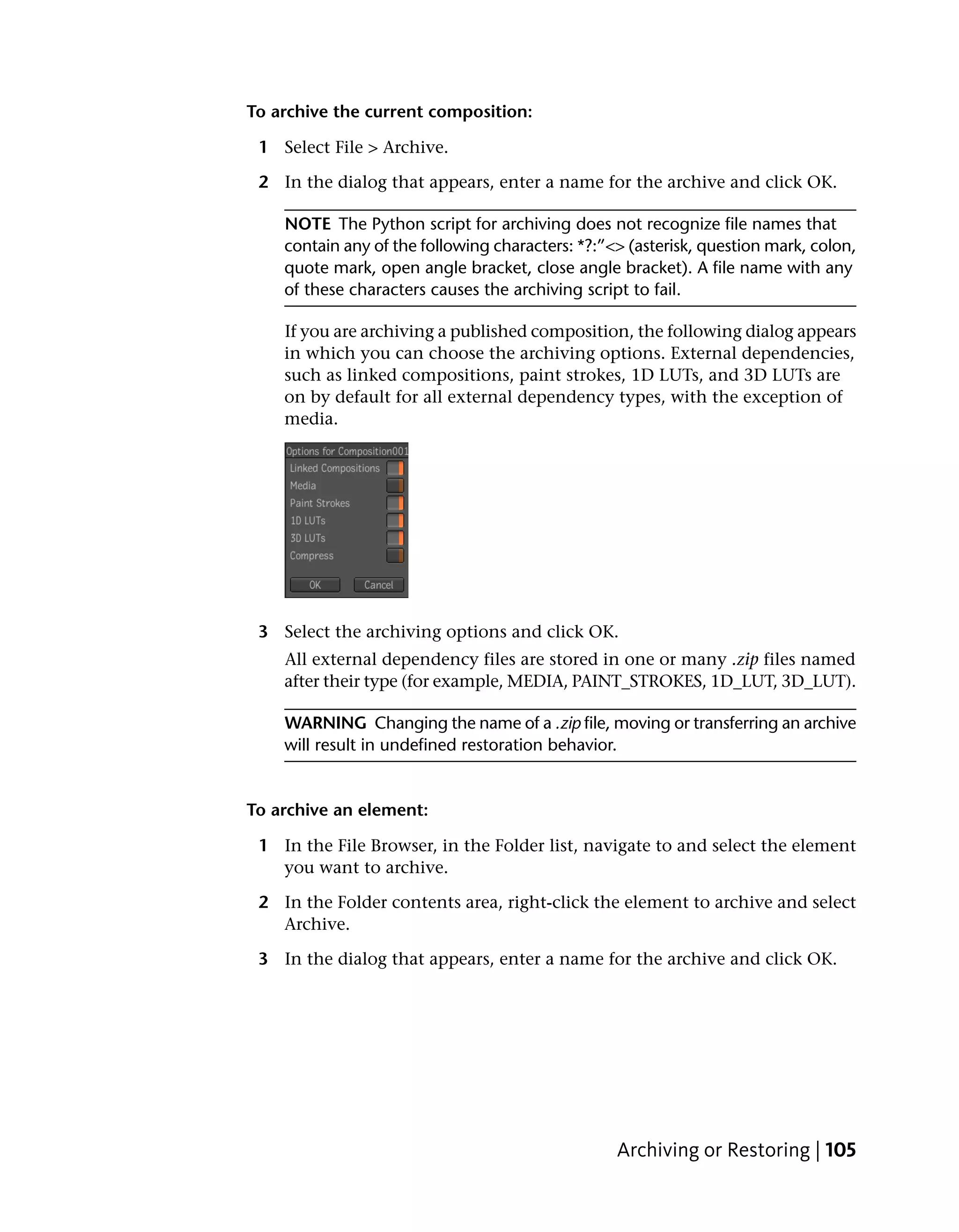 To archive the current composition:

 1 Select File > Archive.

 2 In the dialog that appears, enter a name for the archive and click OK.

    NOTE The Python script for archiving does not recognize file names that
    contain any of the following characters: *?:”<> (asterisk, question mark, colon,
    quote mark, open angle bracket, close angle bracket). A file name with any
    of these characters causes the archiving script to fail.

    If you are archiving a published composition, the following dialog appears
    in which you can choose the archiving options. External dependencies,
    such as linked compositions, paint strokes, 1D LUTs, and 3D LUTs are
    on by default for all external dependency types, with the exception of
    media.




 3 Select the archiving options and click OK.
    All external dependency files are stored in one or many .zip files named
    after their type (for example, MEDIA, PAINT_STROKES, 1D_LUT, 3D_LUT).

    WARNING Changing the name of a .zip file, moving or transferring an archive
    will result in undefined restoration behavior.


To archive an element:

 1 In the File Browser, in the Folder list, navigate to and select the element
   you want to archive.

 2 In the Folder contents area, right-click the element to archive and select
   Archive.

 3 In the dialog that appears, enter a name for the archive and click OK.




                                                  Archiving or Restoring | 105
 