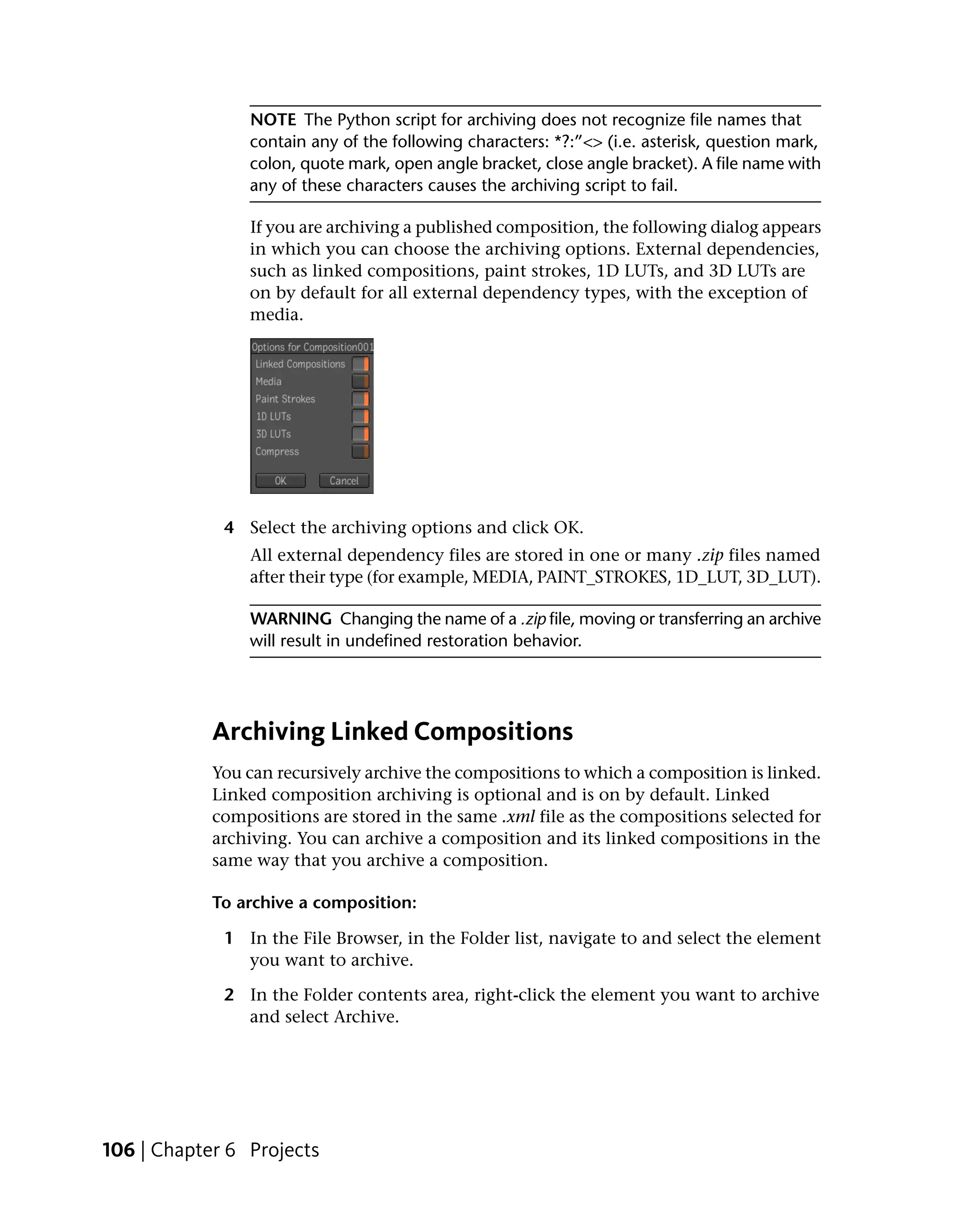 NOTE The Python script for archiving does not recognize file names that
                contain any of the following characters: *?:”<> (i.e. asterisk, question mark,
                colon, quote mark, open angle bracket, close angle bracket). A file name with
                any of these characters causes the archiving script to fail.

                If you are archiving a published composition, the following dialog appears
                in which you can choose the archiving options. External dependencies,
                such as linked compositions, paint strokes, 1D LUTs, and 3D LUTs are
                on by default for all external dependency types, with the exception of
                media.




             4 Select the archiving options and click OK.
                All external dependency files are stored in one or many .zip files named
                after their type (for example, MEDIA, PAINT_STROKES, 1D_LUT, 3D_LUT).

                WARNING Changing the name of a .zip file, moving or transferring an archive
                will result in undefined restoration behavior.




            Archiving Linked Compositions
            You can recursively archive the compositions to which a composition is linked.
            Linked composition archiving is optional and is on by default. Linked
            compositions are stored in the same .xml file as the compositions selected for
            archiving. You can archive a composition and its linked compositions in the
            same way that you archive a composition.

            To archive a composition:

             1 In the File Browser, in the Folder list, navigate to and select the element
               you want to archive.

             2 In the Folder contents area, right-click the element you want to archive
               and select Archive.




106 | Chapter 6 Projects
 
