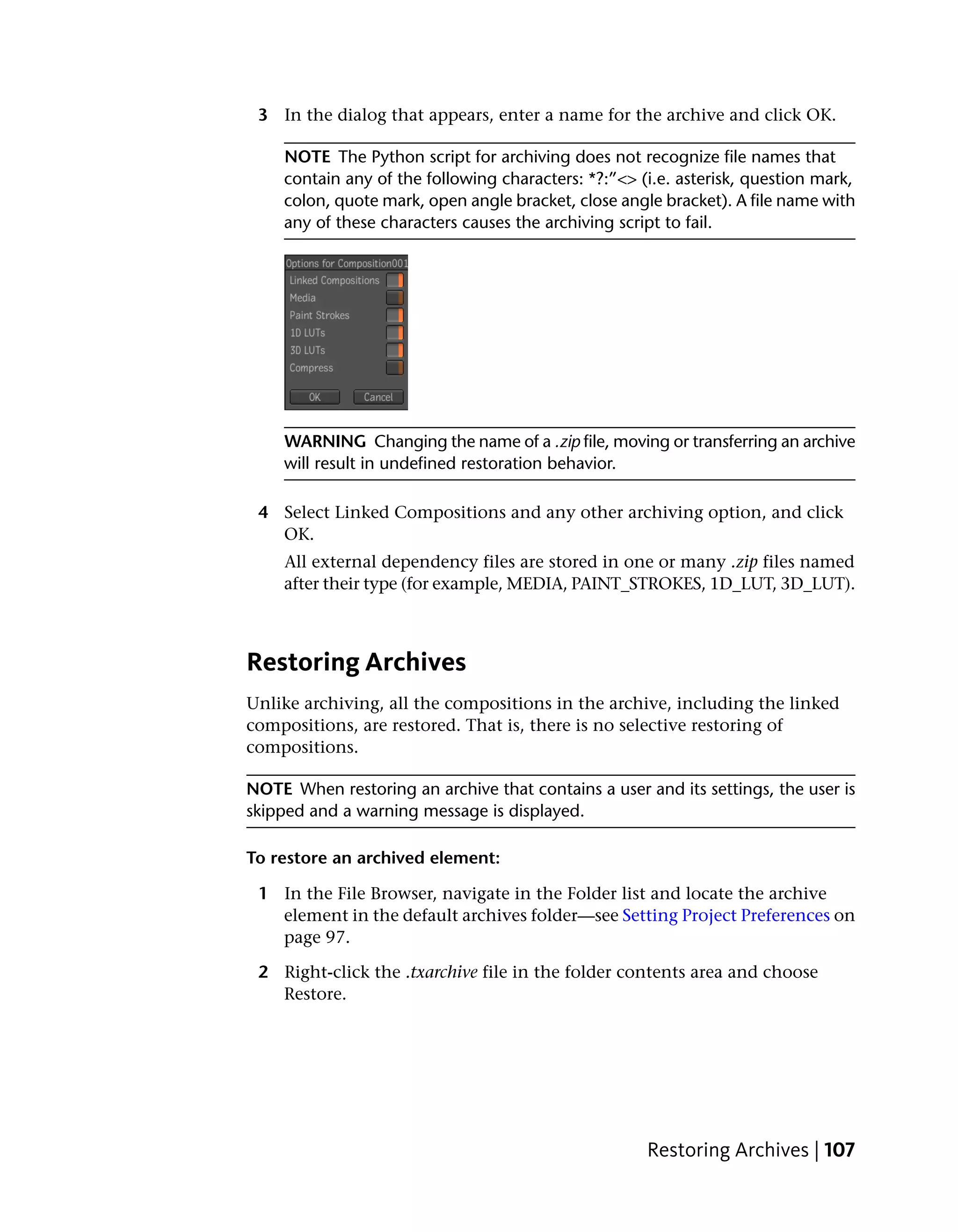 3 In the dialog that appears, enter a name for the archive and click OK.

     NOTE The Python script for archiving does not recognize file names that
     contain any of the following characters: *?:”<> (i.e. asterisk, question mark,
     colon, quote mark, open angle bracket, close angle bracket). A file name with
     any of these characters causes the archiving script to fail.




     WARNING Changing the name of a .zip file, moving or transferring an archive
     will result in undefined restoration behavior.

 4 Select Linked Compositions and any other archiving option, and click
   OK.
     All external dependency files are stored in one or many .zip files named
     after their type (for example, MEDIA, PAINT_STROKES, 1D_LUT, 3D_LUT).



Restoring Archives
Unlike archiving, all the compositions in the archive, including the linked
compositions, are restored. That is, there is no selective restoring of
compositions.

NOTE When restoring an archive that contains a user and its settings, the user is
skipped and a warning message is displayed.

To restore an archived element:

 1 In the File Browser, navigate in the Folder list and locate the archive
   element in the default archives folder—see Setting Project Preferences on
   page 97.

 2 Right-click the .txarchive file in the folder contents area and choose
   Restore.




                                                      Restoring Archives | 107
 