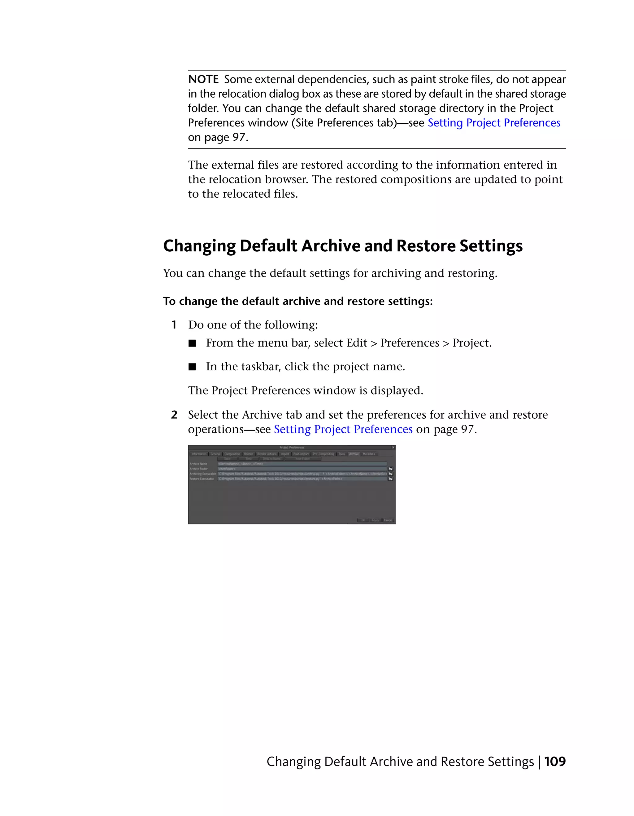 NOTE Some external dependencies, such as paint stroke files, do not appear
    in the relocation dialog box as these are stored by default in the shared storage
    folder. You can change the default shared storage directory in the Project
    Preferences window (Site Preferences tab)—see Setting Project Preferences
    on page 97.

    The external files are restored according to the information entered in
    the relocation browser. The restored compositions are updated to point
    to the relocated files.



Changing Default Archive and Restore Settings
You can change the default settings for archiving and restoring.

To change the default archive and restore settings:

 1 Do one of the following:
    ■   From the menu bar, select Edit > Preferences > Project.

    ■   In the taskbar, click the project name.

    The Project Preferences window is displayed.

 2 Select the Archive tab and set the preferences for archive and restore
   operations—see Setting Project Preferences on page 97.




                    Changing Default Archive and Restore Settings | 109
 