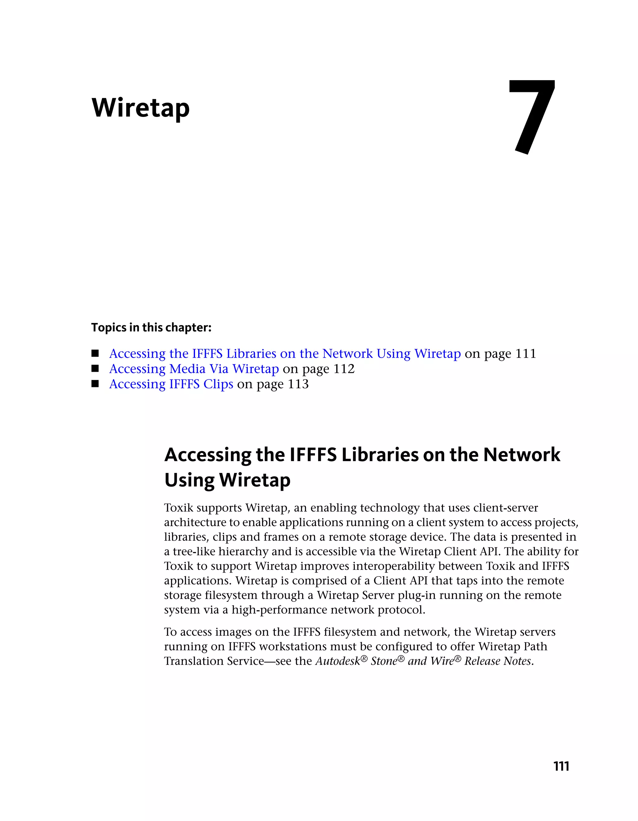 Wiretap
                                                                                 7
Topics in this chapter:
■   Accessing the IFFFS Libraries on the Network Using Wiretap on page 111
■   Accessing Media Via Wiretap on page 112
■   Accessing IFFFS Clips on page 113




             Accessing the IFFFS Libraries on the Network
             Using Wiretap
             Toxik supports Wiretap, an enabling technology that uses client-server
             architecture to enable applications running on a client system to access projects,
             libraries, clips and frames on a remote storage device. The data is presented in
             a tree-like hierarchy and is accessible via the Wiretap Client API. The ability for
             Toxik to support Wiretap improves interoperability between Toxik and IFFFS
             applications. Wiretap is comprised of a Client API that taps into the remote
             storage filesystem through a Wiretap Server plug-in running on the remote
             system via a high-performance network protocol.
             To access images on the IFFFS filesystem and network, the Wiretap servers
             running on IFFFS workstations must be configured to offer Wiretap Path
             Translation Service—see the Autodesk® Stone® and Wire® Release Notes.




                                                                                          111
 