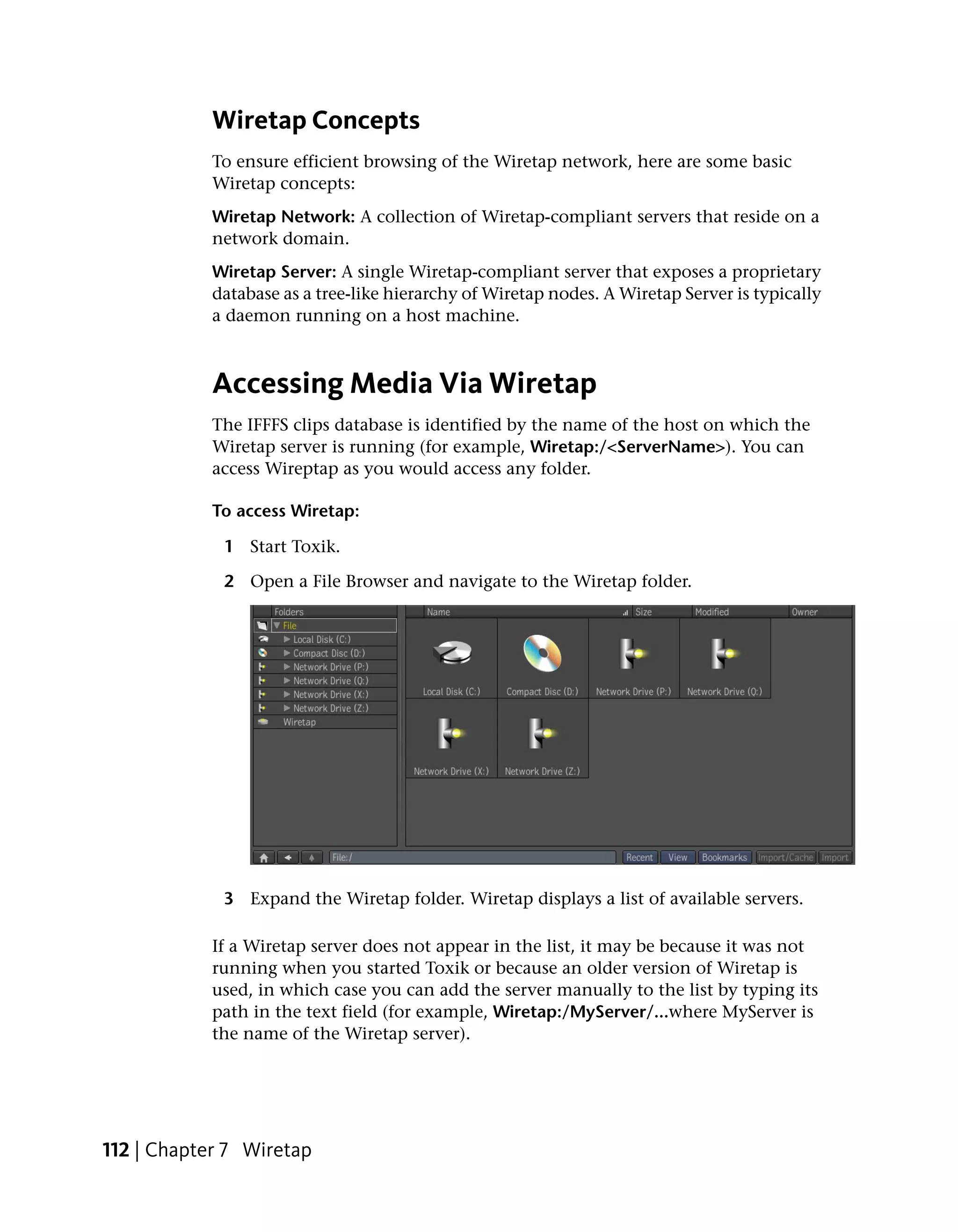 Wiretap Concepts
            To ensure efficient browsing of the Wiretap network, here are some basic
            Wiretap concepts:
            Wiretap Network: A collection of Wiretap-compliant servers that reside on a
            network domain.
            Wiretap Server: A single Wiretap-compliant server that exposes a proprietary
            database as a tree-like hierarchy of Wiretap nodes. A Wiretap Server is typically
            a daemon running on a host machine.



            Accessing Media Via Wiretap
            The IFFFS clips database is identified by the name of the host on which the
            Wiretap server is running (for example, Wiretap:/<ServerName>). You can
            access Wireptap as you would access any folder.

            To access Wiretap:

             1 Start Toxik.

             2 Open a File Browser and navigate to the Wiretap folder.




             3 Expand the Wiretap folder. Wiretap displays a list of available servers.

            If a Wiretap server does not appear in the list, it may be because it was not
            running when you started Toxik or because an older version of Wiretap is
            used, in which case you can add the server manually to the list by typing its
            path in the text field (for example, Wiretap:/MyServer/...where MyServer is
            the name of the Wiretap server).




112 | Chapter 7 Wiretap
 