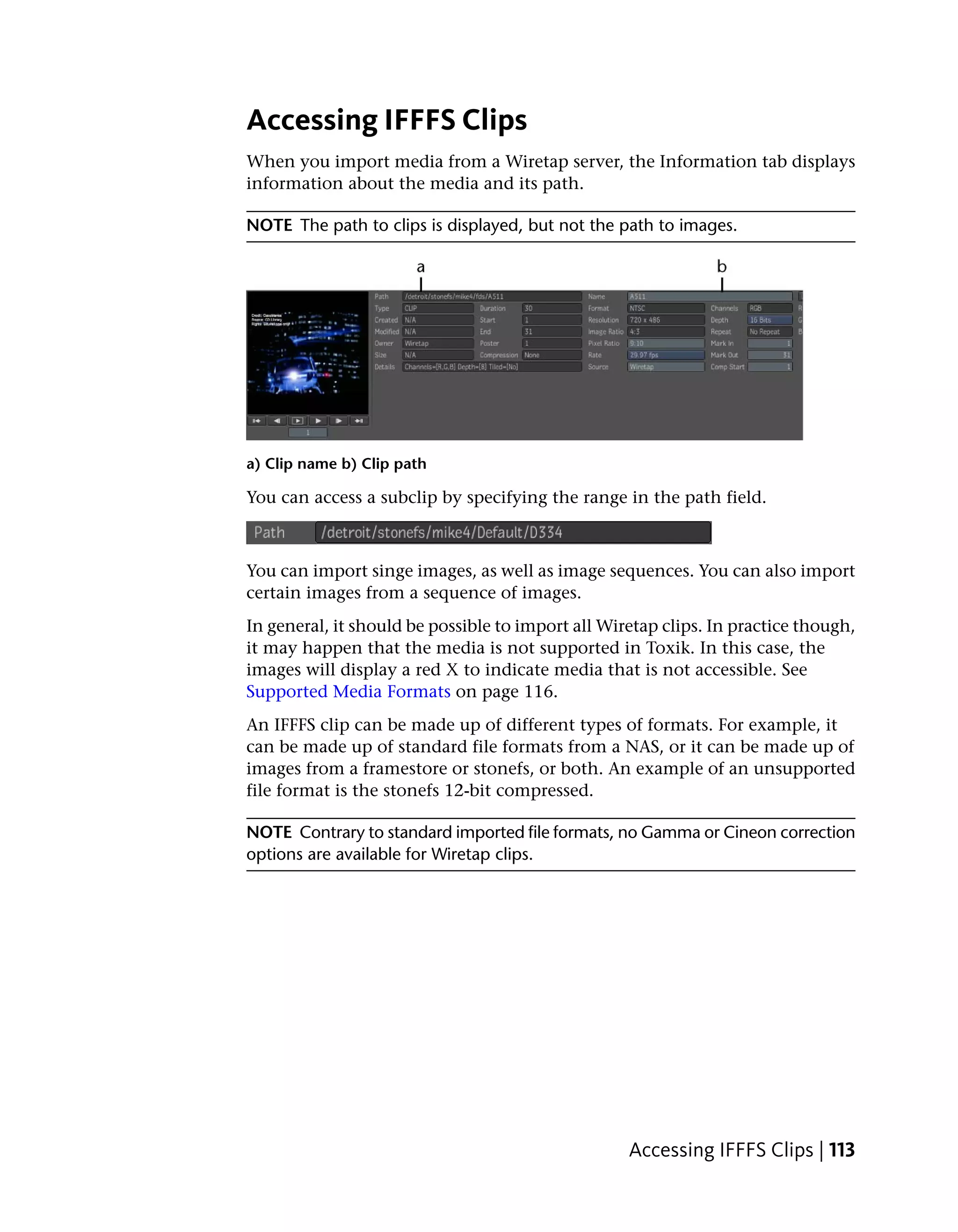 Accessing IFFFS Clips
When you import media from a Wiretap server, the Information tab displays
information about the media and its path.

NOTE The path to clips is displayed, but not the path to images.




a) Clip name b) Clip path

You can access a subclip by specifying the range in the path field.



You can import singe images, as well as image sequences. You can also import
certain images from a sequence of images.
In general, it should be possible to import all Wiretap clips. In practice though,
it may happen that the media is not supported in Toxik. In this case, the
images will display a red X to indicate media that is not accessible. See
Supported Media Formats on page 116.
An IFFFS clip can be made up of different types of formats. For example, it
can be made up of standard file formats from a NAS, or it can be made up of
images from a framestore or stonefs, or both. An example of an unsupported
file format is the stonefs 12-bit compressed.

NOTE Contrary to standard imported file formats, no Gamma or Cineon correction
options are available for Wiretap clips.




                                                   Accessing IFFFS Clips | 113
 