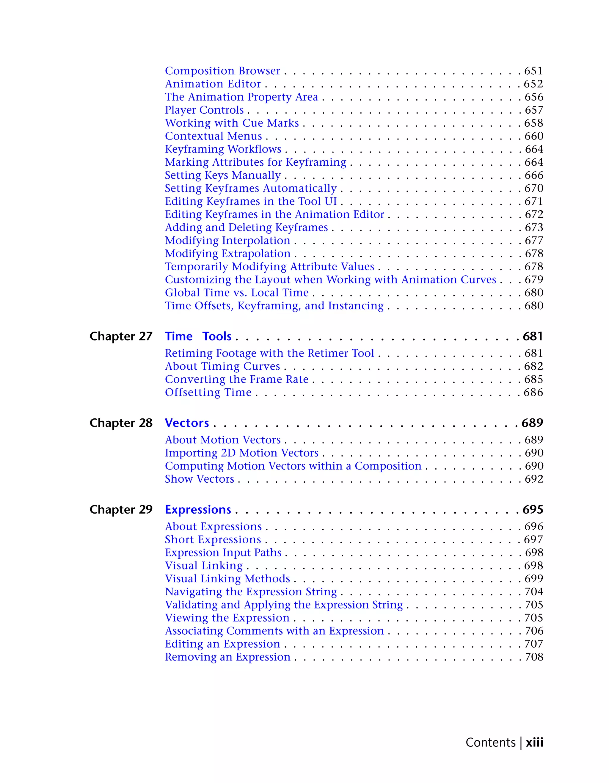 Composition Browser . . . . . . . . . . . . . . . . . . .                     . . . . .            .   . 651
             Animation Editor . . . . . . . . . . . . . . . . . . . . .                    . . . . .            .   . 652
             The Animation Property Area . . . . . . . . . . . . . . .                     . . . . .            .   . 656
             Player Controls . . . . . . . . . . . . . . . . . . . . . . .                 . . . . .            .   . 657
             Working with Cue Marks . . . . . . . . . . . . . . . . .                      . . . . .            .   . 658
             Contextual Menus . . . . . . . . . . . . . . . . . . . . .                    . . . . .            .   . 660
             Keyframing Workflows . . . . . . . . . . . . . . . . . . .                    . . . . .            .   . 664
             Marking Attributes for Keyframing . . . . . . . . . . . .                     . . . . .            .   . 664
             Setting Keys Manually . . . . . . . . . . . . . . . . . . .                   . . . . .            .   . 666
             Setting Keyframes Automatically . . . . . . . . . . . . .                     . . . . .            .   . 670
             Editing Keyframes in the Tool UI . . . . . . . . . . . . .                    . . . . .            .   . 671
             Editing Keyframes in the Animation Editor . . . . . . . .                     . . . . .            .   . 672
             Adding and Deleting Keyframes . . . . . . . . . . . . . .                     . . . . .            .   . 673
             Modifying Interpolation . . . . . . . . . . . . . . . . . .                   . . . . .            .   . 677
             Modifying Extrapolation . . . . . . . . . . . . . . . . . .                   . . . . .            .   . 678
             Temporarily Modifying Attribute Values . . . . . . . . .                      . . . . .            .   . 678
             Customizing the Layout when Working with Animation                            Curves .             .   . 679
             Global Time vs. Local Time . . . . . . . . . . . . . . . .                    . . . . .            .   . 680
             Time Offsets, Keyframing, and Instancing . . . . . . . .                      . . . . .            .   . 680

Chapter 27   Time Tools . . . . . . . . . . . . . . . . . . . . . . . . . . . . 681
             Retiming Footage with the Retimer Tool .      .   .   .   .   .   .   .   .   .   .    .   .   .   .   . 681
             About Timing Curves . . . . . . . . . . .     .   .   .   .   .   .   .   .   .   .    .   .   .   .   . 682
             Converting the Frame Rate . . . . . . . .     .   .   .   .   .   .   .   .   .   .    .   .   .   .   . 685
             Offsetting Time . . . . . . . . . . . . . .   .   .   .   .   .   .   .   .   .   .    .   .   .   .   . 686

Chapter 28   Vectors . . . . . . . . . . . . . . . . . . . . . . . . . . . . . . 689
             About Motion Vectors . . . . . . . . . . . . . . . .              .   .   .   .    .   .   .   .   .   . 689
             Importing 2D Motion Vectors . . . . . . . . . . . .               .   .   .   .    .   .   .   .   .   . 690
             Computing Motion Vectors within a Composition .                   .   .   .   .    .   .   .   .   .   . 690
             Show Vectors . . . . . . . . . . . . . . . . . . . . .            .   .   .   .    .   .   .   .   .   . 692

Chapter 29   Expressions . . . . . . . . . . . . . . . . . . . . . . . . . . . . 695
             About Expressions . . . . . . . . . . . . . . . .         .   .   .   .   .   .   .    .   .   .   .   . 696
             Short Expressions . . . . . . . . . . . . . . . .         .   .   .   .   .   .   .    .   .   .   .   . 697
             Expression Input Paths . . . . . . . . . . . . . .        .   .   .   .   .   .   .    .   .   .   .   . 698
             Visual Linking . . . . . . . . . . . . . . . . . .        .   .   .   .   .   .   .    .   .   .   .   . 698
             Visual Linking Methods . . . . . . . . . . . . .          .   .   .   .   .   .   .    .   .   .   .   . 699
             Navigating the Expression String . . . . . . . .          .   .   .   .   .   .   .    .   .   .   .   . 704
             Validating and Applying the Expression String .           .   .   .   .   .   .   .    .   .   .   .   . 705
             Viewing the Expression . . . . . . . . . . . . .          .   .   .   .   .   .   .    .   .   .   .   . 705
             Associating Comments with an Expression . . .             .   .   .   .   .   .   .    .   .   .   .   . 706
             Editing an Expression . . . . . . . . . . . . . .         .   .   .   .   .   .   .    .   .   .   .   . 707
             Removing an Expression . . . . . . . . . . . . .          .   .   .   .   .   .   .    .   .   .   .   . 708




                                                                                               Contents | xiii
 
