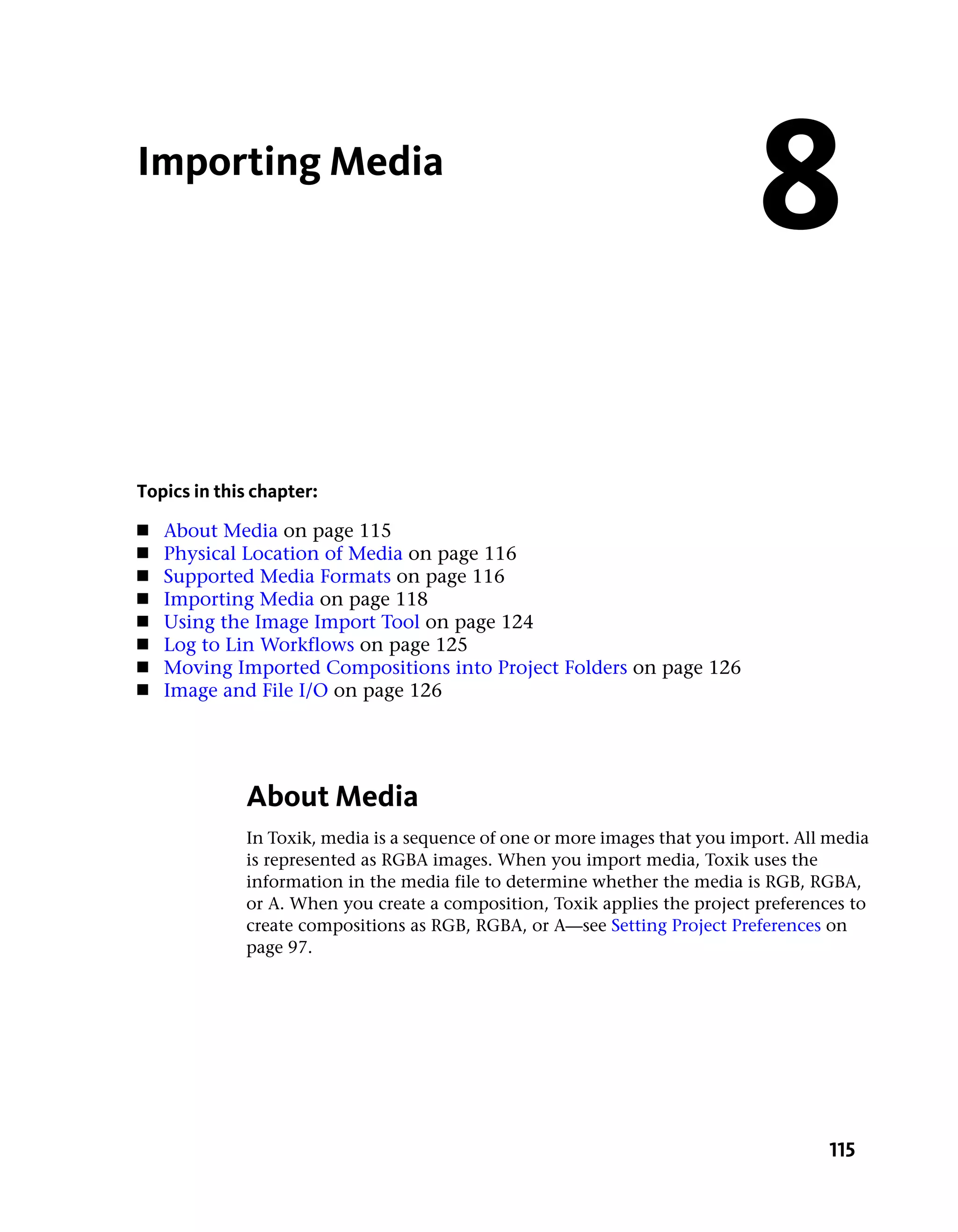 Importing Media
                                                                             8
Topics in this chapter:
■   About Media on page 115
■   Physical Location of Media on page 116
■   Supported Media Formats on page 116
■   Importing Media on page 118
■   Using the Image Import Tool on page 124
■   Log to Lin Workflows on page 125
■   Moving Imported Compositions into Project Folders on page 126
■   Image and File I/O on page 126




             About Media
             In Toxik, media is a sequence of one or more images that you import. All media
             is represented as RGBA images. When you import media, Toxik uses the
             information in the media file to determine whether the media is RGB, RGBA,
             or A. When you create a composition, Toxik applies the project preferences to
             create compositions as RGB, RGBA, or A—see Setting Project Preferences on
             page 97.




                                                                                      115
 