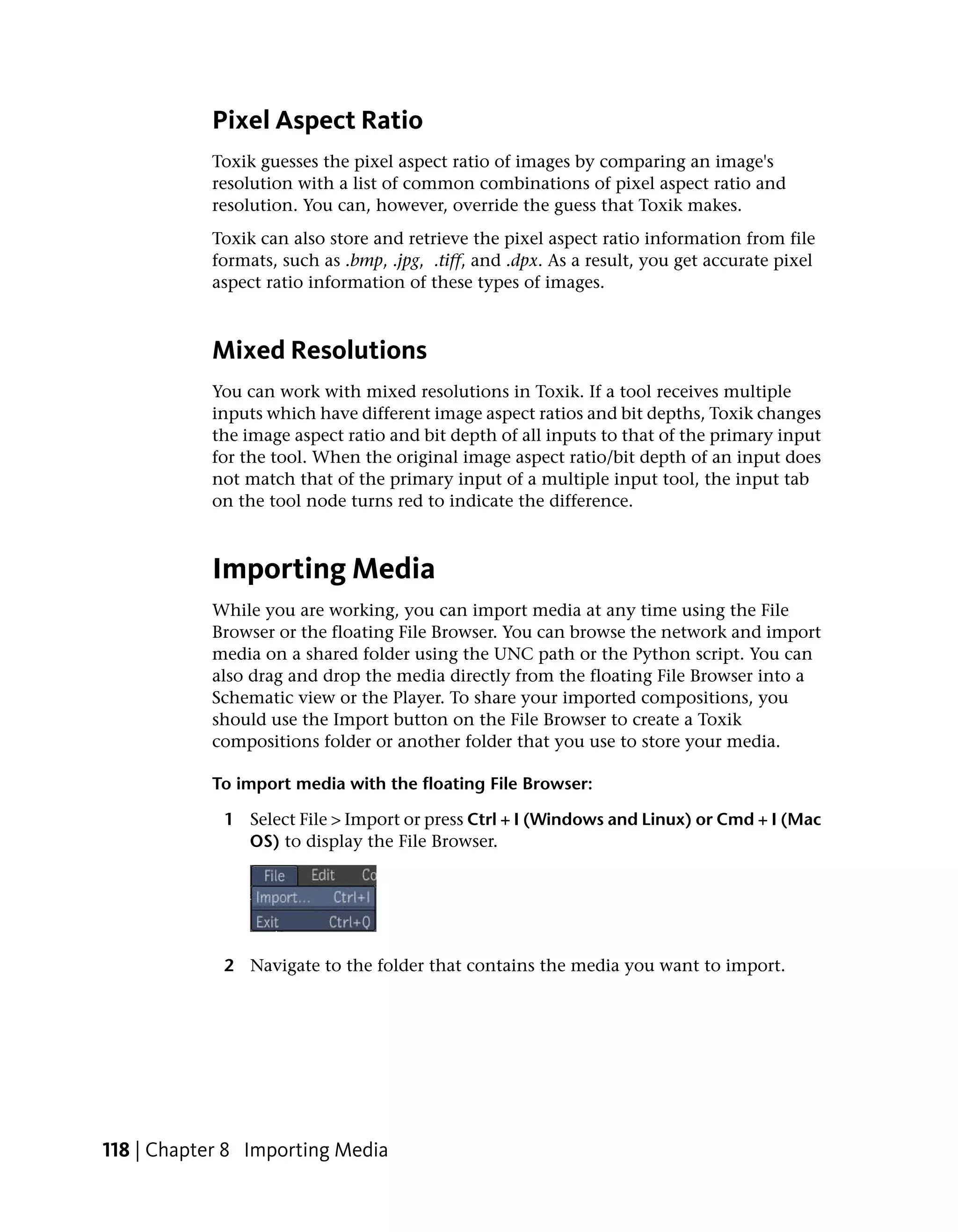 Pixel Aspect Ratio
           Toxik guesses the pixel aspect ratio of images by comparing an image's
           resolution with a list of common combinations of pixel aspect ratio and
           resolution. You can, however, override the guess that Toxik makes.
           Toxik can also store and retrieve the pixel aspect ratio information from file
           formats, such as .bmp, .jpg, .tiff, and .dpx. As a result, you get accurate pixel
           aspect ratio information of these types of images.



           Mixed Resolutions
           You can work with mixed resolutions in Toxik. If a tool receives multiple
           inputs which have different image aspect ratios and bit depths, Toxik changes
           the image aspect ratio and bit depth of all inputs to that of the primary input
           for the tool. When the original image aspect ratio/bit depth of an input does
           not match that of the primary input of a multiple input tool, the input tab
           on the tool node turns red to indicate the difference.



           Importing Media
           While you are working, you can import media at any time using the File
           Browser or the floating File Browser. You can browse the network and import
           media on a shared folder using the UNC path or the Python script. You can
           also drag and drop the media directly from the floating File Browser into a
           Schematic view or the Player. To share your imported compositions, you
           should use the Import button on the File Browser to create a Toxik
           compositions folder or another folder that you use to store your media.

           To import media with the floating File Browser:

             1 Select File > Import or press Ctrl + I (Windows and Linux) or Cmd + I (Mac
               OS) to display the File Browser.




             2 Navigate to the folder that contains the media you want to import.




118 | Chapter 8 Importing Media
 