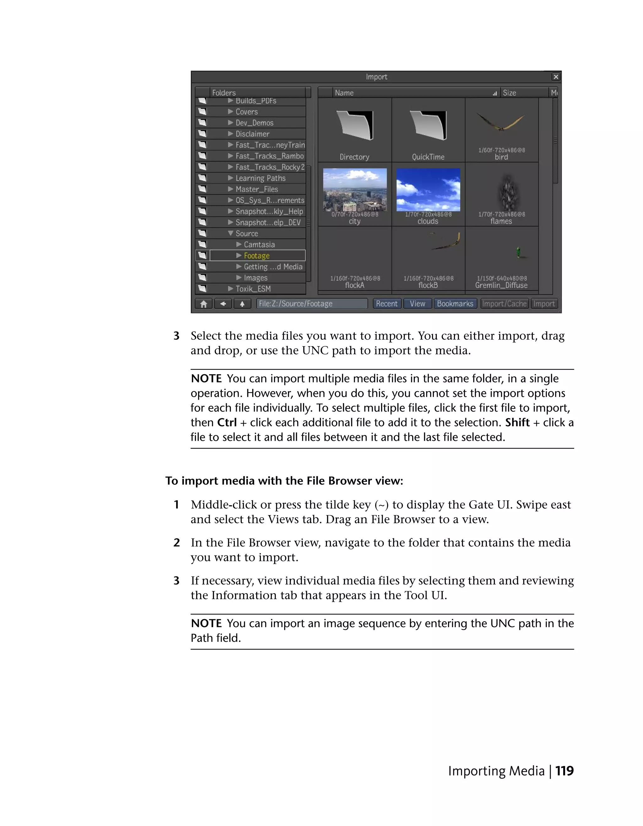 3 Select the media files you want to import. You can either import, drag
   and drop, or use the UNC path to import the media.

    NOTE You can import multiple media files in the same folder, in a single
    operation. However, when you do this, you cannot set the import options
    for each file individually. To select multiple files, click the first file to import,
    then Ctrl + click each additional file to add it to the selection. Shift + click a
    file to select it and all files between it and the last file selected.


To import media with the File Browser view:

 1 Middle-click or press the tilde key (~) to display the Gate UI. Swipe east
   and select the Views tab. Drag an File Browser to a view.

 2 In the File Browser view, navigate to the folder that contains the media
   you want to import.

 3 If necessary, view individual media files by selecting them and reviewing
   the Information tab that appears in the Tool UI.

    NOTE You can import an image sequence by entering the UNC path in the
    Path field.




                                                             Importing Media | 119
 