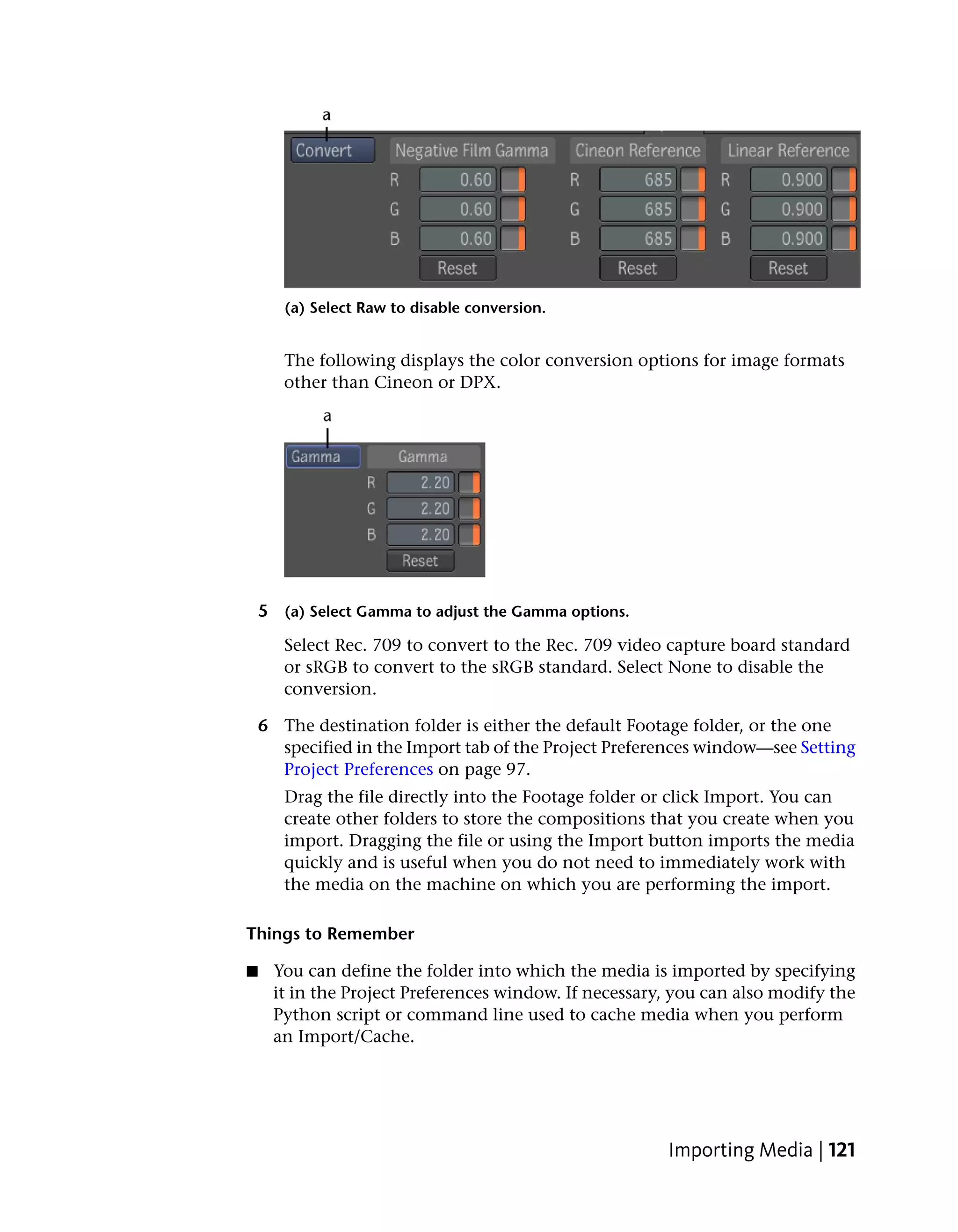 (a) Select Raw to disable conversion.


       The following displays the color conversion options for image formats
       other than Cineon or DPX.




    5 (a) Select Gamma to adjust the Gamma options.
       Select Rec. 709 to convert to the Rec. 709 video capture board standard
       or sRGB to convert to the sRGB standard. Select None to disable the
       conversion.

    6 The destination folder is either the default Footage folder, or the one
      specified in the Import tab of the Project Preferences window—see Setting
      Project Preferences on page 97.
       Drag the file directly into the Footage folder or click Import. You can
       create other folders to store the compositions that you create when you
       import. Dragging the file or using the Import button imports the media
       quickly and is useful when you do not need to immediately work with
       the media on the machine on which you are performing the import.

Things to Remember

■    You can define the folder into which the media is imported by specifying
     it in the Project Preferences window. If necessary, you can also modify the
     Python script or command line used to cache media when you perform
     an Import/Cache.




                                                       Importing Media | 121
 
