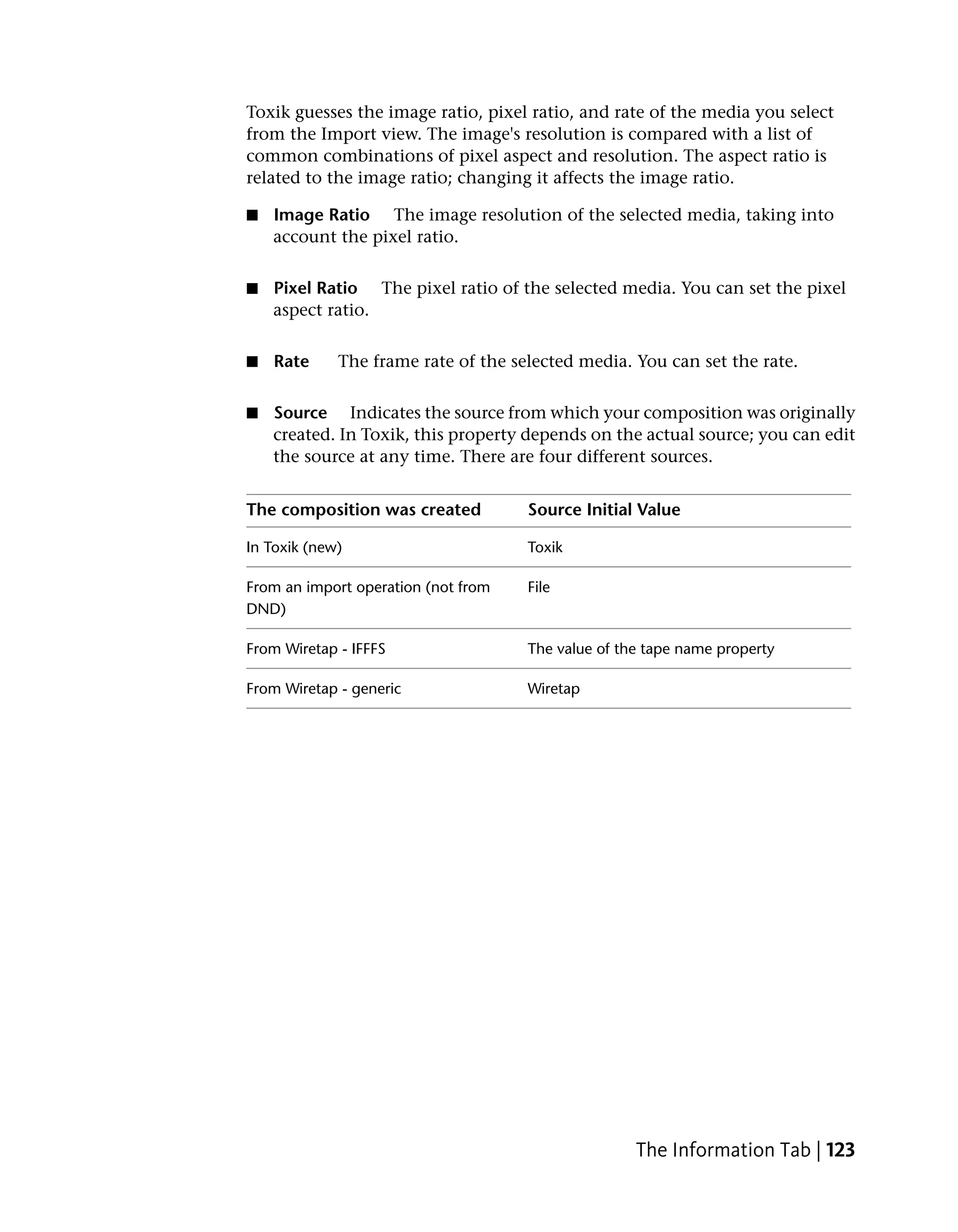 Toxik guesses the image ratio, pixel ratio, and rate of the media you select
from the Import view. The image's resolution is compared with a list of
common combinations of pixel aspect and resolution. The aspect ratio is
related to the image ratio; changing it affects the image ratio.

■   Image Ratio The image resolution of the selected media, taking into
    account the pixel ratio.


■   Pixel Ratio The pixel ratio of the selected media. You can set the pixel
    aspect ratio.


■   Rate     The frame rate of the selected media. You can set the rate.


■   Source Indicates the source from which your composition was originally
    created. In Toxik, this property depends on the actual source; you can edit
    the source at any time. There are four different sources.


The composition was created          Source Initial Value

In Toxik (new)                       Toxik

From an import operation (not from   File
DND)

From Wiretap - IFFFS                 The value of the tape name property

From Wiretap - generic               Wiretap




                                                    The Information Tab | 123
 