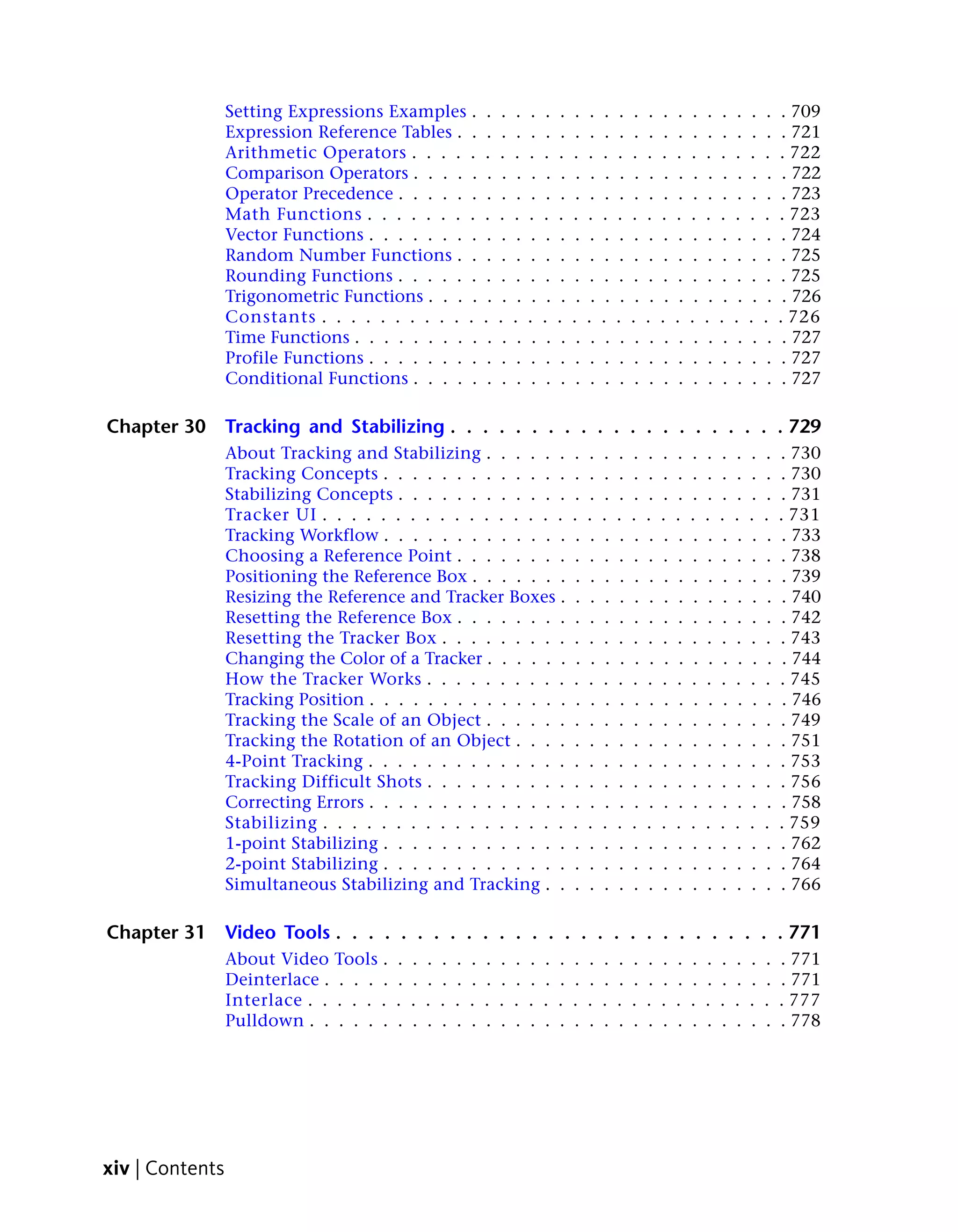 Setting Expressions Examples .                     .    .    .    .    .    .    .    .    .    .    .    .    .    .    .    .    .    .    .    .    . 709
                 Expression Reference Tables . .                    .    .    .    .    .    .    .    .    .    .    .    .    .    .    .    .    .    .    .    .    . 721
                 Arithmetic Operators . . . . .                    .    .    .    .    .    .    .    .    .    .    .    .    .    .    .    .    .    .    .    .    . 722
                 Comparison Operators . . . . .                     .    .    .    .    .    .    .    .    .    .    .    .    .    .    .    .    .    .    .    .    . 722
                 Operator Precedence . . . . . .                    .    .    .    .    .    .    .    .    .    .    .    .    .    .    .    .    .    .    .    .    . 723
                 Math Functions . . . . . . . .                    .    .    .    .    .    .    .    .    .    .    .    .    .    .    .    .    .    .    .    .    . 723
                 Vector Functions . . . . . . . .                   .    .    .    .    .    .    .    .    .    .    .    .    .    .    .    .    .    .    .    .    . 724
                 Random Number Functions . .                        .    .    .    .    .    .    .    .    .    .    .    .    .    .    .    .    .    .    .    .    . 725
                 Rounding Functions . . . . . .                     .    .    .    .    .    .    .    .    .    .    .    .    .    .    .    .    .    .    .    .    . 725
                 Trigonometric Functions . . . .                    .    .    .    .    .    .    .    .    .    .    .    .    .    .    .    .    .    .    .    .    . 726
                 Constants . . . . . . . . . . .                   .    .    .    .    .    .    .    .    .    .    .    .    .    .    .    .    .    .    .    .    . 726
                 Time Functions . . . . . . . . .                   .    .    .    .    .    .    .    .    .    .    .    .    .    .    .    .    .    .    .    .    . 727
                 Profile Functions . . . . . . . .                  .    .    .    .    .    .    .    .    .    .    .    .    .    .    .    .    .    .    .    .    . 727
                 Conditional Functions . . . . .                    .    .    .    .    .    .    .    .    .    .    .    .    .    .    .    .    .    .    .    .    . 727

Chapter 30       Tracking and Stabilizing . . . . . . . . . . . . . . . . . . . . . 729
                 About Tracking and Stabilizing . . . . . .                                      .    .    .    .    .    .    .    .    .    .    .    .    .    .    . 730
                 Tracking Concepts . . . . . . . . . . . . .                                     .    .    .    .    .    .    .    .    .    .    .    .    .    .    . 730
                 Stabilizing Concepts . . . . . . . . . . . .                                    .    .    .    .    .    .    .    .    .    .    .    .    .    .    . 731
                 Tracker UI . . . . . . . . . . . . . . . . .                                    .    .    .    .    .    .    .    .    .    .    .    .    .    .    . 731
                 Tracking Workflow . . . . . . . . . . . . .                                      .    .    .    .    .    .    .    .    .    .    .    .    .    .    . 733
                 Choosing a Reference Point . . . . . . . .                                      .    .    .    .    .    .    .    .    .    .    .    .    .    .    . 738
                 Positioning the Reference Box . . . . . . .                                      .    .    .    .    .    .    .    .    .    .    .    .    .    .    . 739
                 Resizing the Reference and Tracker Boxes .                                       .    .    .    .    .    .    .    .    .    .    .    .    .    .    . 740
                 Resetting the Reference Box . . . . . . . .                                     .    .    .    .    .    .    .    .    .    .    .    .    .    .    . 742
                 Resetting the Tracker Box . . . . . . . . .                                     .    .    .    .    .    .    .    .    .    .    .    .    .    .    . 743
                 Changing the Color of a Tracker . . . . . .                                      .    .    .    .    .    .    .    .    .    .    .    .    .    .    . 744
                 How the Tracker Works . . . . . . . . . .                                       .    .    .    .    .    .    .    .    .    .    .    .    .    .    . 745
                 Tracking Position . . . . . . . . . . . . . .                                    .    .    .    .    .    .    .    .    .    .    .    .    .    .    . 746
                 Tracking the Scale of an Object . . . . . .                                     .    .    .    .    .    .    .    .    .    .    .    .    .    .    . 749
                 Tracking the Rotation of an Object . . . .                                      .    .    .    .    .    .    .    .    .    .    .    .    .    .    . 751
                 4-Point Tracking . . . . . . . . . . . . . .                                    .    .    .    .    .    .    .    .    .    .    .    .    .    .    . 753
                 Tracking Difficult Shots . . . . . . . . . .                                    .    .    .    .    .    .    .    .    .    .    .    .    .    .    . 756
                 Correcting Errors . . . . . . . . . . . . . .                                    .    .    .    .    .    .    .    .    .    .    .    .    .    .    . 758
                 Stabilizing . . . . . . . . . . . . . . . . .                                   .    .    .    .    .    .    .    .    .    .    .    .    .    .    . 759
                 1-point Stabilizing . . . . . . . . . . . . .                                   .    .    .    .    .    .    .    .    .    .    .    .    .    .    . 762
                 2-point Stabilizing . . . . . . . . . . . . .                                   .    .    .    .    .    .    .    .    .    .    .    .    .    .    . 764
                 Simultaneous Stabilizing and Tracking . .                                       .    .    .    .    .    .    .    .    .    .    .    .    .    .    . 766

Chapter 31       Video Tools . . . . . . . . . . . . . . . . . . . . . . . . . . . . 771
                 About Video     Tools .   .   .   .   .   .   .   .    .    .    .    .    .    .    .    .    .    .    .    .    .    .    .    .    .    .    .    . 771
                 Deinterlace .   . . . .   .   .   .   .   .   .   .    .    .    .    .    .    .    .    .    .    .    .    .    .    .    .    .    .    .    .    . 771
                 Interlace . .   . . . .   .   .   .   .   .   .   .    .    .    .    .    .    .    .    .    .    .    .    .    .    .    .    .    .    .    .    . 777
                 Pulldown . .    . . . .   .   .   .   .   .   .   .    .    .    .    .    .    .    .    .    .    .    .    .    .    .    .    .    .    .    .    . 778




xiv | Contents
 