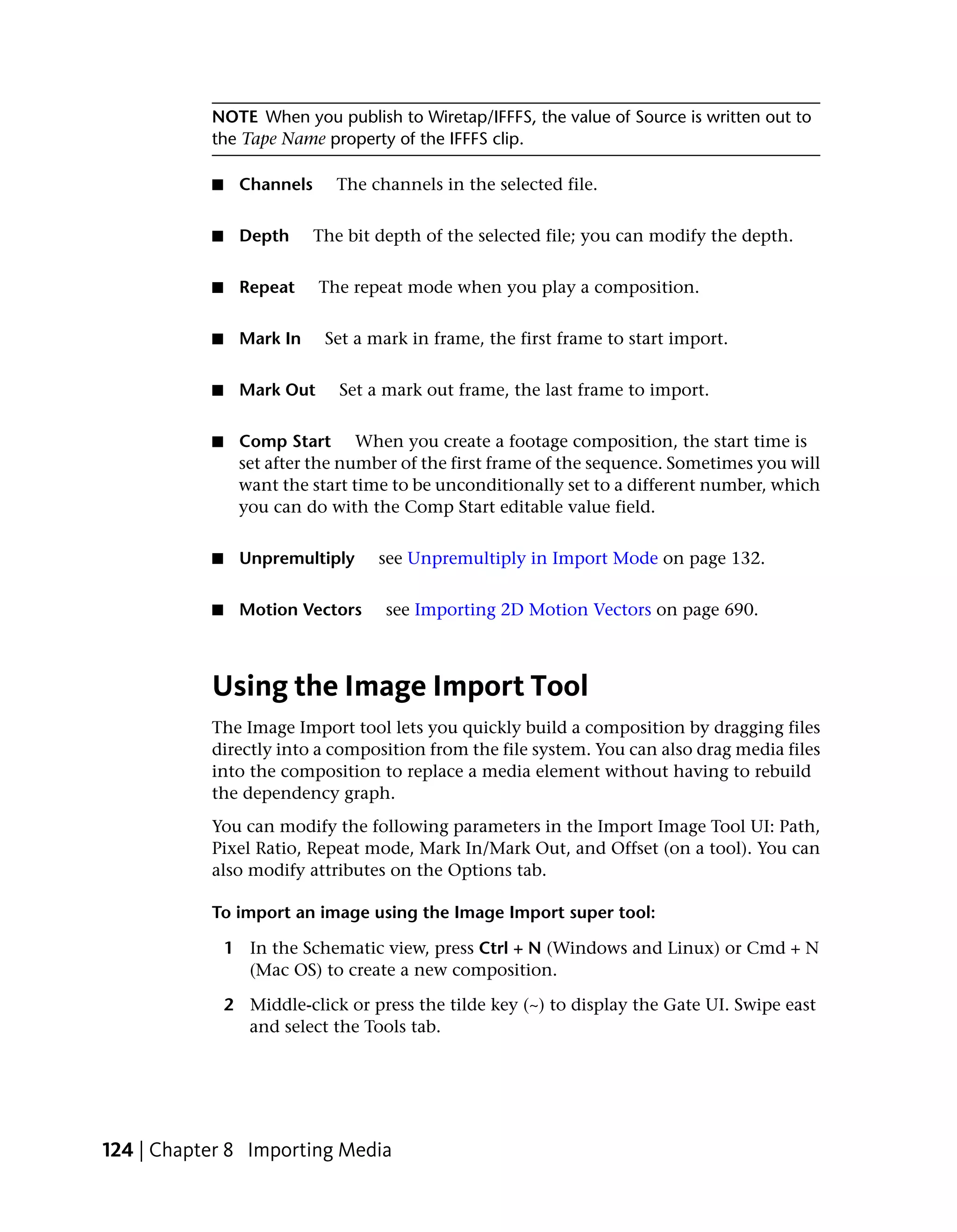 NOTE When you publish to Wiretap/IFFFS, the value of Source is written out to
           the Tape Name property of the IFFFS clip.

           ■    Channels     The channels in the selected file.


           ■    Depth      The bit depth of the selected file; you can modify the depth.


           ■    Repeat     The repeat mode when you play a composition.


           ■    Mark In     Set a mark in frame, the first frame to start import.


           ■    Mark Out      Set a mark out frame, the last frame to import.


           ■    Comp Start When you create a footage composition, the start time is
                set after the number of the first frame of the sequence. Sometimes you will
                want the start time to be unconditionally set to a different number, which
                you can do with the Comp Start editable value field.


           ■    Unpremultiply      see Unpremultiply in Import Mode on page 132.


           ■    Motion Vectors      see Importing 2D Motion Vectors on page 690.



           Using the Image Import Tool
           The Image Import tool lets you quickly build a composition by dragging files
           directly into a composition from the file system. You can also drag media files
           into the composition to replace a media element without having to rebuild
           the dependency graph.
           You can modify the following parameters in the Import Image Tool UI: Path,
           Pixel Ratio, Repeat mode, Mark In/Mark Out, and Offset (on a tool). You can
           also modify attributes on the Options tab.

           To import an image using the Image Import super tool:

               1 In the Schematic view, press Ctrl + N (Windows and Linux) or Cmd + N
                 (Mac OS) to create a new composition.

               2 Middle-click or press the tilde key (~) to display the Gate UI. Swipe east
                 and select the Tools tab.




124 | Chapter 8 Importing Media
 