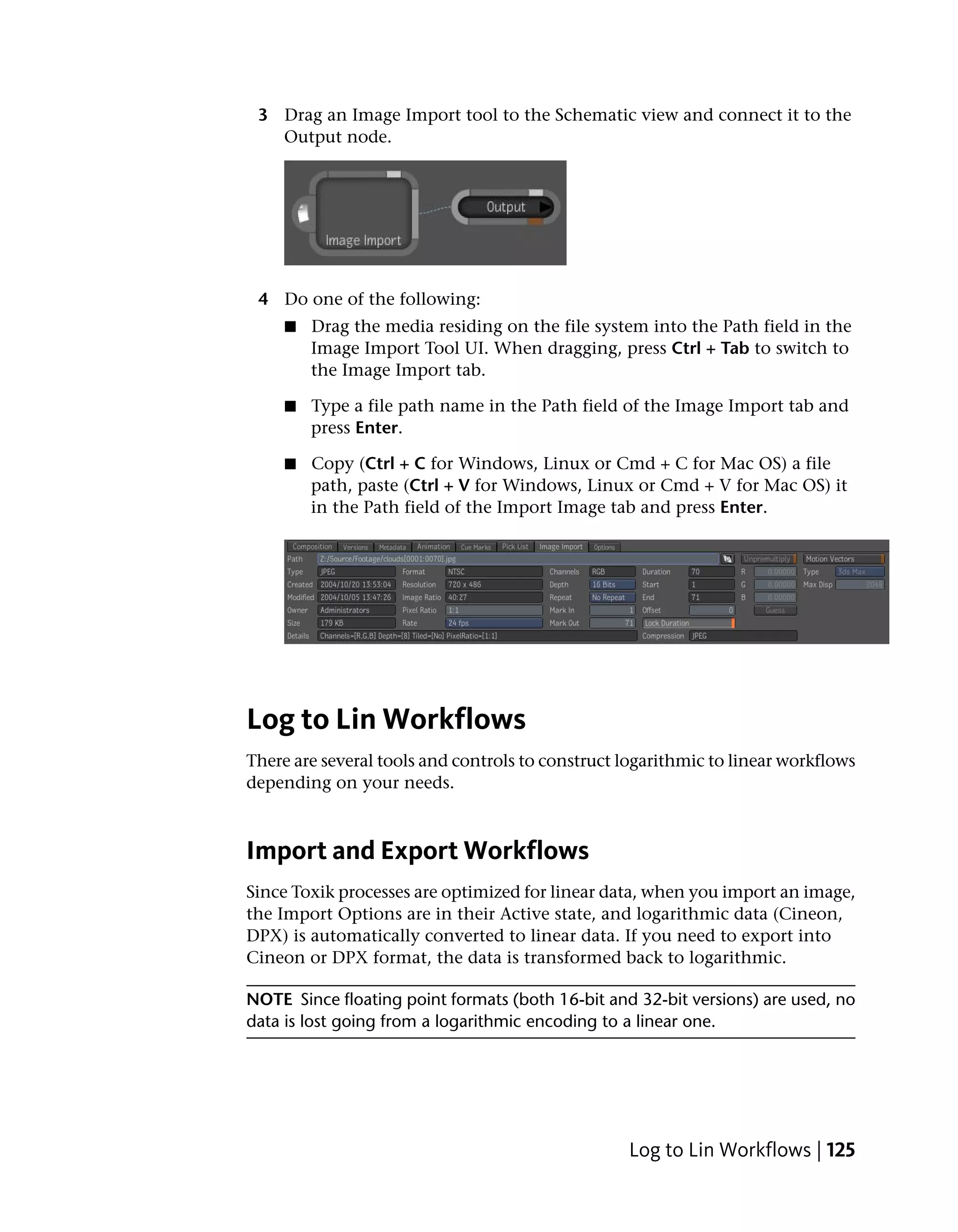 3 Drag an Image Import tool to the Schematic view and connect it to the
   Output node.




 4 Do one of the following:
     ■   Drag the media residing on the file system into the Path field in the
         Image Import Tool UI. When dragging, press Ctrl + Tab to switch to
         the Image Import tab.

     ■   Type a file path name in the Path field of the Image Import tab and
         press Enter.

     ■   Copy (Ctrl + C for Windows, Linux or Cmd + C for Mac OS) a file
         path, paste (Ctrl + V for Windows, Linux or Cmd + V for Mac OS) it
         in the Path field of the Import Image tab and press Enter.




Log to Lin Workflows
There are several tools and controls to construct logarithmic to linear workflows
depending on your needs.



Import and Export Workflows
Since Toxik processes are optimized for linear data, when you import an image,
the Import Options are in their Active state, and logarithmic data (Cineon,
DPX) is automatically converted to linear data. If you need to export into
Cineon or DPX format, the data is transformed back to logarithmic.

NOTE Since floating point formats (both 16-bit and 32-bit versions) are used, no
data is lost going from a logarithmic encoding to a linear one.




                                                  Log to Lin Workflows | 125
 