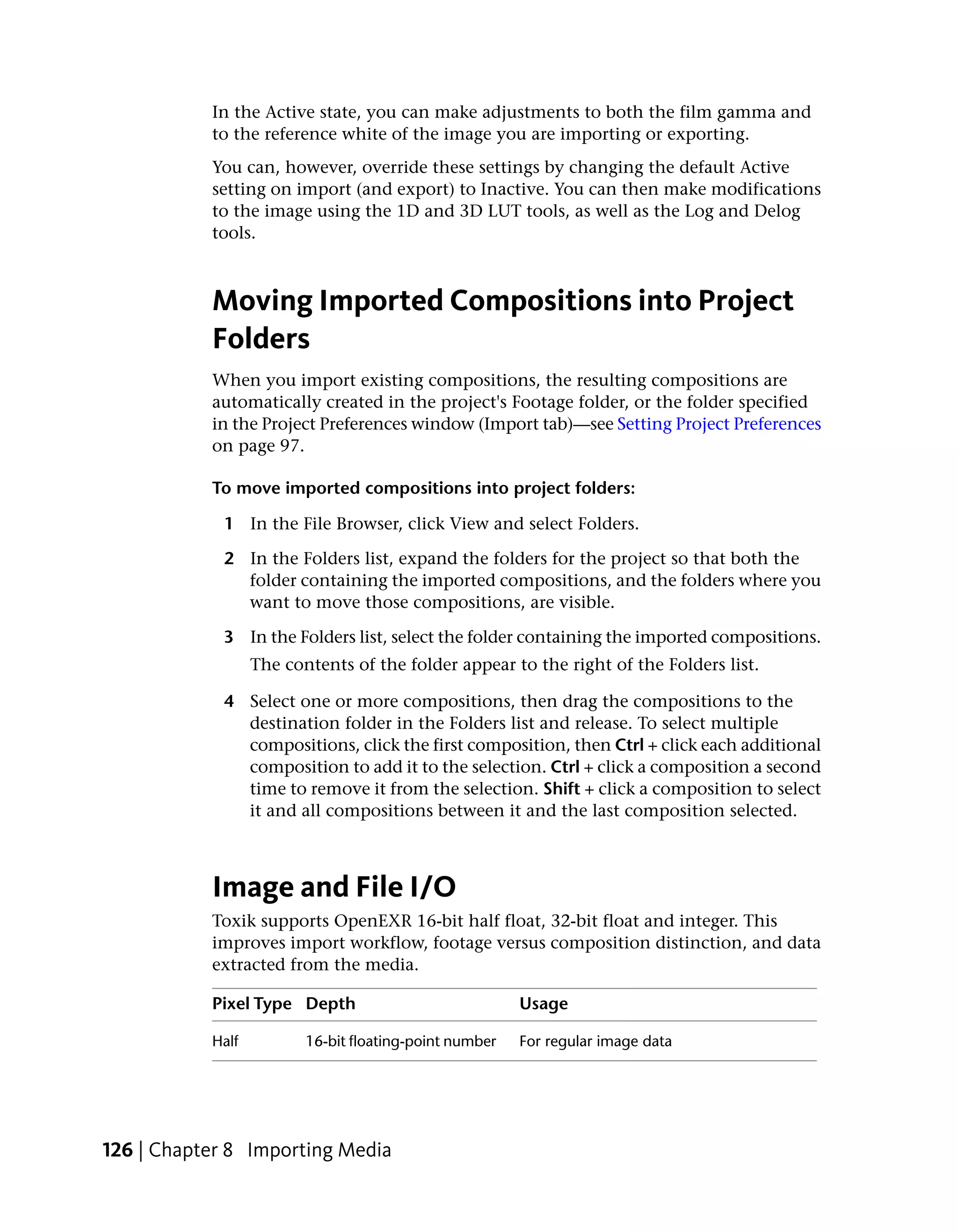 In the Active state, you can make adjustments to both the film gamma and
           to the reference white of the image you are importing or exporting.
           You can, however, override these settings by changing the default Active
           setting on import (and export) to Inactive. You can then make modifications
           to the image using the 1D and 3D LUT tools, as well as the Log and Delog
           tools.



           Moving Imported Compositions into Project
           Folders
           When you import existing compositions, the resulting compositions are
           automatically created in the project's Footage folder, or the folder specified
           in the Project Preferences window (Import tab)—see Setting Project Preferences
           on page 97.

           To move imported compositions into project folders:

            1 In the File Browser, click View and select Folders.

            2 In the Folders list, expand the folders for the project so that both the
              folder containing the imported compositions, and the folders where you
              want to move those compositions, are visible.

            3 In the Folders list, select the folder containing the imported compositions.
                  The contents of the folder appear to the right of the Folders list.

            4 Select one or more compositions, then drag the compositions to the
              destination folder in the Folders list and release. To select multiple
              compositions, click the first composition, then Ctrl + click each additional
              composition to add it to the selection. Ctrl + click a composition a second
              time to remove it from the selection. Shift + click a composition to select
              it and all compositions between it and the last composition selected.



           Image and File I/O
           Toxik supports OpenEXR 16-bit half float, 32-bit float and integer. This
           improves import workflow, footage versus composition distinction, and data
           extracted from the media.

           Pixel Type Depth                             Usage

           Half          16-bit floating-point number   For regular image data




126 | Chapter 8 Importing Media
 