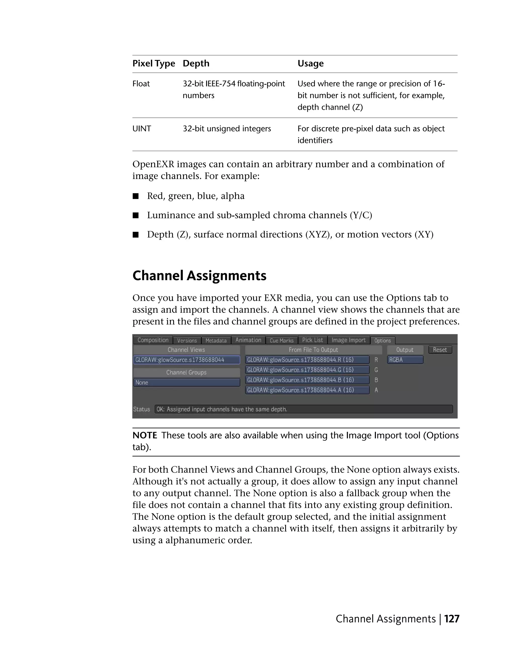 Pixel Type Depth                             Usage

Float       32-bit IEEE-754 floating-point   Used where the range or precision of 16-
            numbers                          bit number is not sufficient, for example,
                                             depth channel (Z)

UINT        32-bit unsigned integers         For discrete pre-pixel data such as object
                                             identifiers

OpenEXR images can contain an arbitrary number and a combination of
image channels. For example:

■   Red, green, blue, alpha

■   Luminance and sub-sampled chroma channels (Y/C)

■   Depth (Z), surface normal directions (XYZ), or motion vectors (XY)



Channel Assignments
Once you have imported your EXR media, you can use the Options tab to
assign and import the channels. A channel view shows the channels that are
present in the files and channel groups are defined in the project preferences.




NOTE These tools are also available when using the Image Import tool (Options
tab).

For both Channel Views and Channel Groups, the None option always exists.
Although it's not actually a group, it does allow to assign any input channel
to any output channel. The None option is also a fallback group when the
file does not contain a channel that fits into any existing group definition.
The None option is the default group selected, and the initial assignment
always attempts to match a channel with itself, then assigns it arbitrarily by
using a alphanumeric order.




                                                       Channel Assignments | 127
 