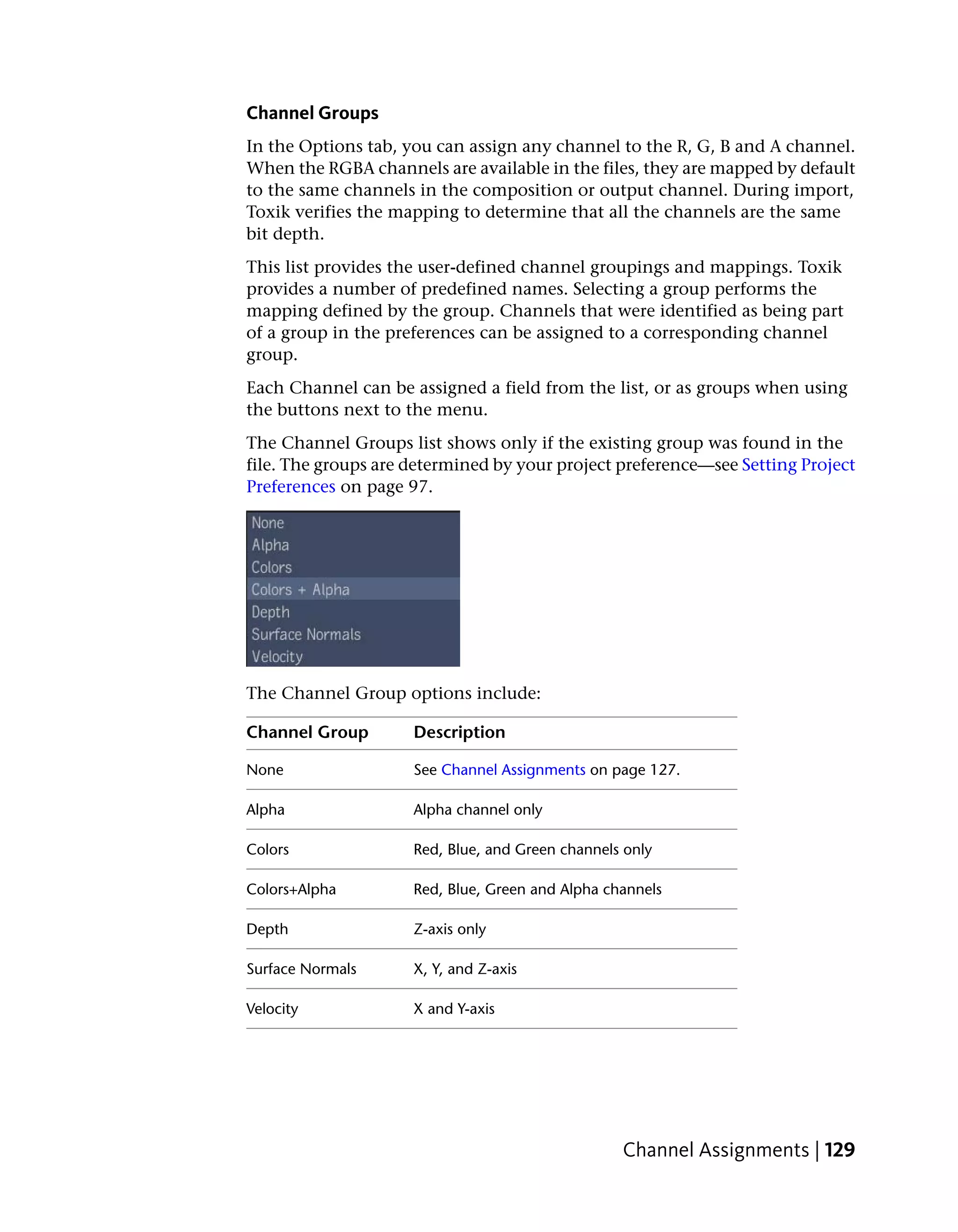 Channel Groups
In the Options tab, you can assign any channel to the R, G, B and A channel.
When the RGBA channels are available in the files, they are mapped by default
to the same channels in the composition or output channel. During import,
Toxik verifies the mapping to determine that all the channels are the same
bit depth.
This list provides the user-defined channel groupings and mappings. Toxik
provides a number of predefined names. Selecting a group performs the
mapping defined by the group. Channels that were identified as being part
of a group in the preferences can be assigned to a corresponding channel
group.
Each Channel can be assigned a field from the list, or as groups when using
the buttons next to the menu.
The Channel Groups list shows only if the existing group was found in the
file. The groups are determined by your project preference—see Setting Project
Preferences on page 97.




The Channel Group options include:

Channel Group        Description

None                 See Channel Assignments on page 127.

Alpha                Alpha channel only

Colors               Red, Blue, and Green channels only

Colors+Alpha         Red, Blue, Green and Alpha channels

Depth                Z-axis only

Surface Normals      X, Y, and Z-axis

Velocity             X and Y-axis




                                                  Channel Assignments | 129
 