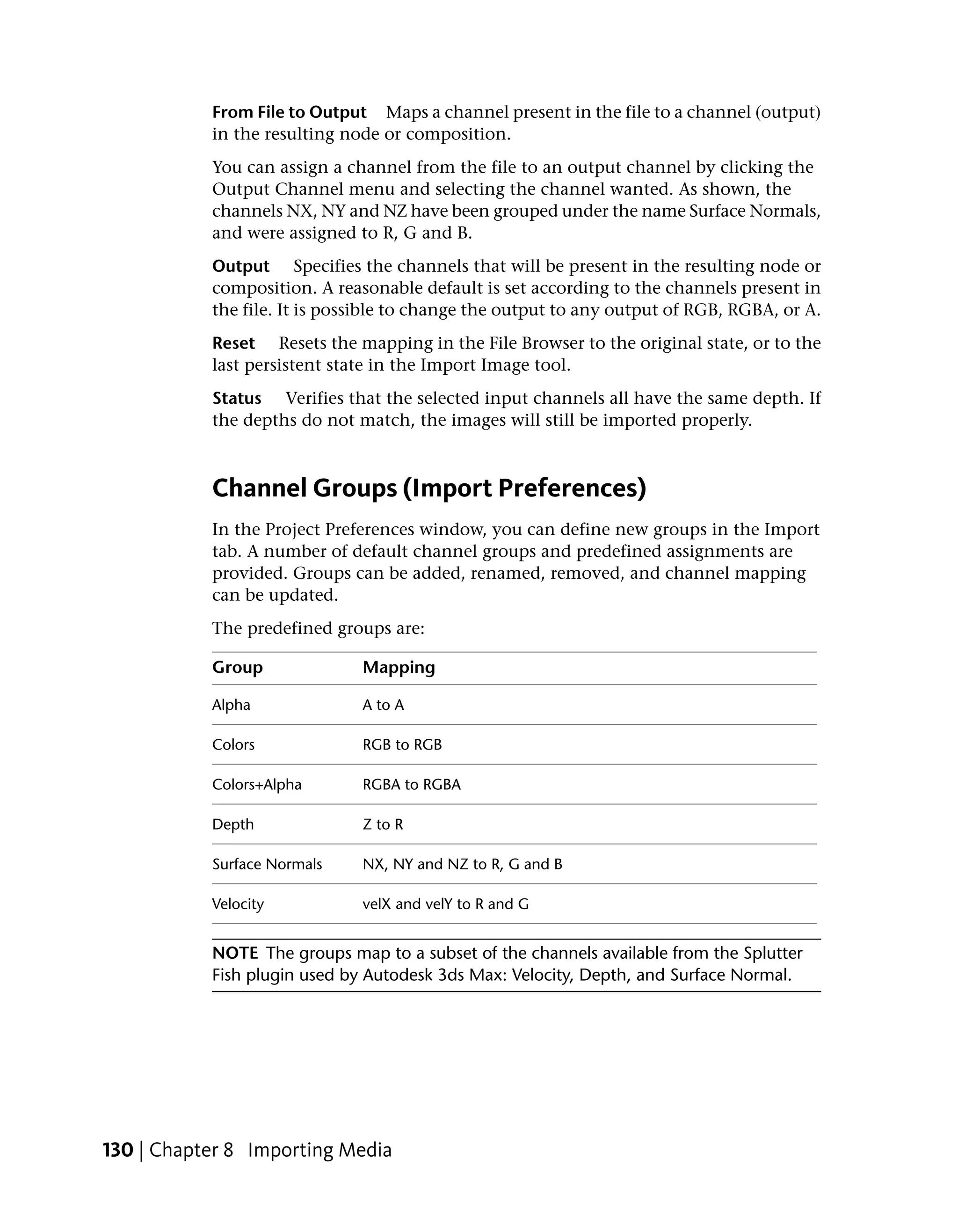 From File to Output Maps a channel present in the file to a channel (output)
           in the resulting node or composition.
           You can assign a channel from the file to an output channel by clicking the
           Output Channel menu and selecting the channel wanted. As shown, the
           channels NX, NY and NZ have been grouped under the name Surface Normals,
           and were assigned to R, G and B.
           Output Specifies the channels that will be present in the resulting node or
           composition. A reasonable default is set according to the channels present in
           the file. It is possible to change the output to any output of RGB, RGBA, or A.
           Reset Resets the mapping in the File Browser to the original state, or to the
           last persistent state in the Import Image tool.
           Status Verifies that the selected input channels all have the same depth. If
           the depths do not match, the images will still be imported properly.



           Channel Groups (Import Preferences)
           In the Project Preferences window, you can define new groups in the Import
           tab. A number of default channel groups and predefined assignments are
           provided. Groups can be added, renamed, removed, and channel mapping
           can be updated.
           The predefined groups are:

           Group              Mapping

           Alpha              A to A

           Colors             RGB to RGB

           Colors+Alpha       RGBA to RGBA

           Depth              Z to R

           Surface Normals    NX, NY and NZ to R, G and B

           Velocity           velX and velY to R and G


           NOTE The groups map to a subset of the channels available from the Splutter
           Fish plugin used by Autodesk 3ds Max: Velocity, Depth, and Surface Normal.




130 | Chapter 8 Importing Media
 