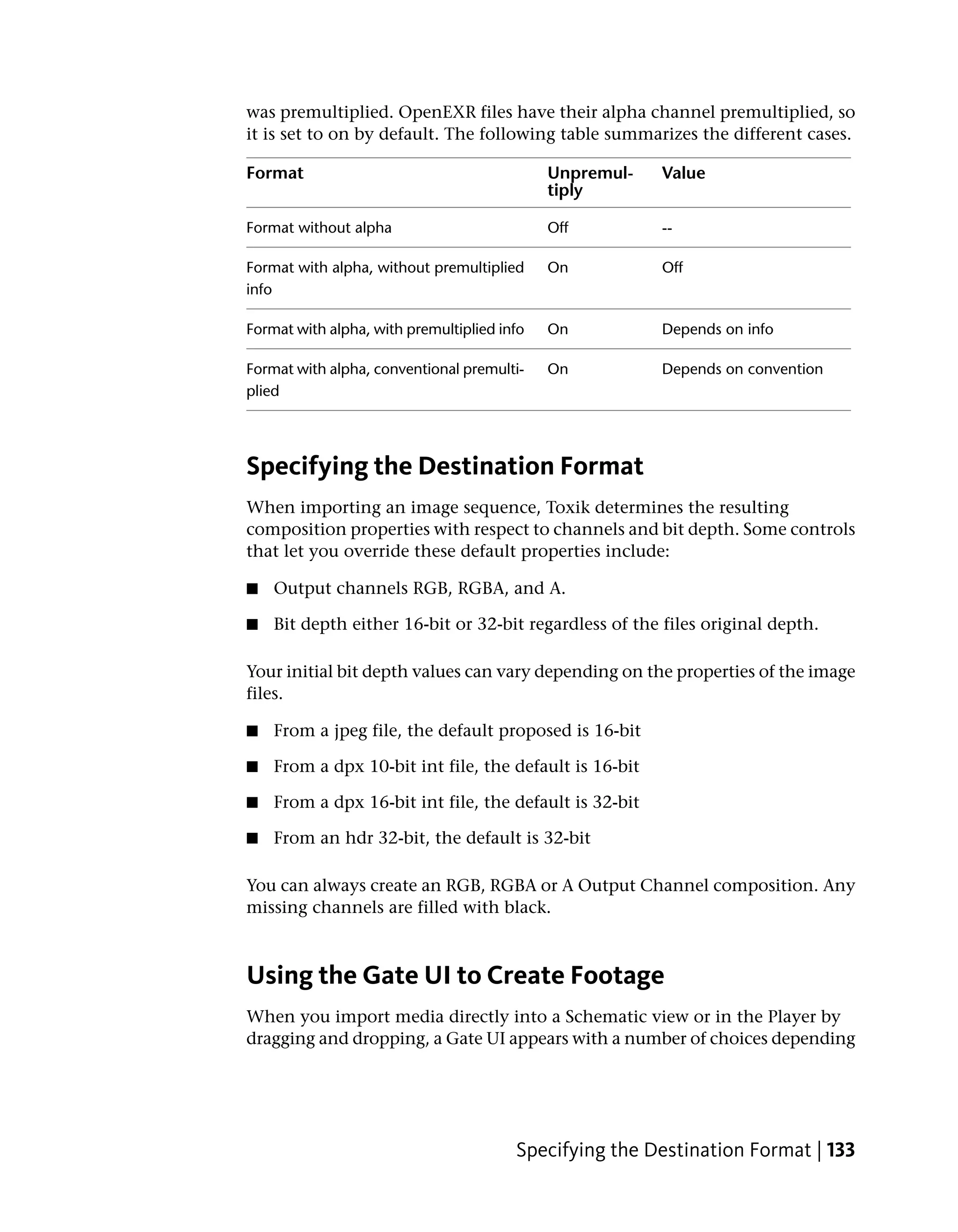 was premultiplied. OpenEXR files have their alpha channel premultiplied, so
it is set to on by default. The following table summarizes the different cases.

Format                                       Unpremul-   Value
                                             tiply

Format without alpha                         Off         --

Format with alpha, without premultiplied     On          Off
info

Format with alpha, with premultiplied info   On          Depends on info

Format with alpha, conventional premulti-    On          Depends on convention
plied




Specifying the Destination Format
When importing an image sequence, Toxik determines the resulting
composition properties with respect to channels and bit depth. Some controls
that let you override these default properties include:

■   Output channels RGB, RGBA, and A.

■   Bit depth either 16-bit or 32-bit regardless of the files original depth.

Your initial bit depth values can vary depending on the properties of the image
files.

■   From a jpeg file, the default proposed is 16-bit

■   From a dpx 10-bit int file, the default is 16-bit

■   From a dpx 16-bit int file, the default is 32-bit

■   From an hdr 32-bit, the default is 32-bit

You can always create an RGB, RGBA or A Output Channel composition. Any
missing channels are filled with black.



Using the Gate UI to Create Footage
When you import media directly into a Schematic view or in the Player by
dragging and dropping, a Gate UI appears with a number of choices depending




                                        Specifying the Destination Format | 133
 
