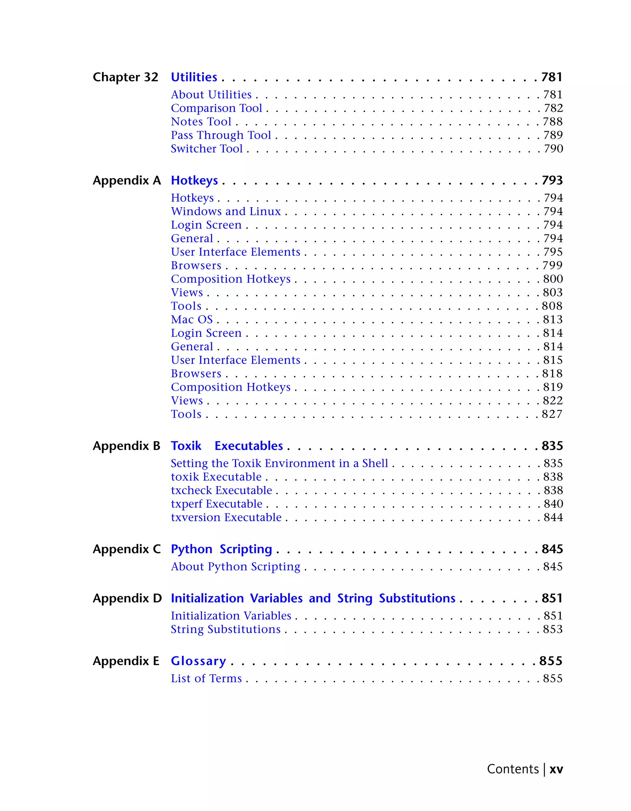 Chapter 32   Utilities . . . . . . . . . . . . . . . . . . . . . . . . . . . . . . 781
             About Utilities . . .   .   .   .   .    .    .    .    .    .    .    .    .    .    .    .    .    .    .    .    .    .    .    .    .    .    .    . 781
             Comparison Tool . .     .   .   .   .    .    .    .    .    .    .    .    .    .    .    .    .    .    .    .    .    .    .    .    .    .    .    . 782
             Notes Tool . . . . .    .   .   .   .    .    .    .    .    .    .    .    .    .    .    .    .    .    .    .    .    .    .    .    .    .    .    . 788
             Pass Through Tool .     .   .   .   .    .    .    .    .    .    .    .    .    .    .    .    .    .    .    .    .    .    .    .    .    .    .    . 789
             Switcher Tool . . . .   .   .   .   .    .    .    .    .    .    .    .    .    .    .    .    .    .    .    .    .    .    .    .    .    .    .    . 790

Appendix A Hotkeys . . . . . . . . . . . . . . . . . . . . . . . . . . . . . . 793
             Hotkeys . . . . . . . . . .          .    .    .    .    .    .    .    .    .    .    .    .    .    .    .    .    .    .    .    .    .    .    .    . 794
             Windows and Linux . . .             .    .    .    .    .    .    .    .    .    .    .    .    .    .    .    .    .    .    .    .    .    .    .    . 794
             Login Screen . . . . . . .          .    .    .    .    .    .    .    .    .    .    .    .    .    .    .    .    .    .    .    .    .    .    .    . 794
             General . . . . . . . . . .          .    .    .    .    .    .    .    .    .    .    .    .    .    .    .    .    .    .    .    .    .    .    .    . 794
             User Interface Elements .           .    .    .    .    .    .    .    .    .    .    .    .    .    .    .    .    .    .    .    .    .    .    .    . 795
             Browsers . . . . . . . . .          .    .    .    .    .    .    .    .    .    .    .    .    .    .    .    .    .    .    .    .    .    .    .    . 799
             Composition Hotkeys . .             .    .    .    .    .    .    .    .    .    .    .    .    .    .    .    .    .    .    .    .    .    .    .    . 800
             Views . . . . . . . . . . .         .    .    .    .    .    .    .    .    .    .    .    .    .    .    .    .    .    .    .    .    .    .    .    . 803
             Tools . . . . . . . . . . .         .    .    .    .    .    .    .    .    .    .    .    .    .    .    .    .    .    .    .    .    .    .    .    . 808
             Mac OS . . . . . . . . . .          .    .    .    .    .    .    .    .    .    .    .    .    .    .    .    .    .    .    .    .    .    .    .    . 813
             Login Screen . . . . . . .          .    .    .    .    .    .    .    .    .    .    .    .    .    .    .    .    .    .    .    .    .    .    .    . 814
             General . . . . . . . . . .          .    .    .    .    .    .    .    .    .    .    .    .    .    .    .    .    .    .    .    .    .    .    .    . 814
             User Interface Elements .           .    .    .    .    .    .    .    .    .    .    .    .    .    .    .    .    .    .    .    .    .    .    .    . 815
             Browsers . . . . . . . . .          .    .    .    .    .    .    .    .    .    .    .    .    .    .    .    .    .    .    .    .    .    .    .    . 818
             Composition Hotkeys . .             .    .    .    .    .    .    .    .    .    .    .    .    .    .    .    .    .    .    .    .    .    .    .    . 819
             Views . . . . . . . . . . .         .    .    .    .    .    .    .    .    .    .    .    .    .    .    .    .    .    .    .    .    .    .    .    . 822
             Tools . . . . . . . . . . .         .    .    .    .    .    .    .    .    .    .    .    .    .    .    .    .    .    .    .    .    .    .    .    . 827

Appendix B Toxik     Executables . . . . . . . . . . . . . . . . . . . . . . . . 835
             Setting the Toxik Environment in a Shell .                                       .    .    .    .    .    .    .    .    .    .    .    .    .    .    . 835
             toxik Executable . . . . . . . . . . . . . .                                     .    .    .    .    .    .    .    .    .    .    .    .    .    .    . 838
             txcheck Executable . . . . . . . . . . . . .                                     .    .    .    .    .    .    .    .    .    .    .    .    .    .    . 838
             txperf Executable . . . . . . . . . . . . . .                                    .    .    .    .    .    .    .    .    .    .    .    .    .    .    . 840
             txversion Executable . . . . . . . . . . . .                                     .    .    .    .    .    .    .    .    .    .    .    .    .    .    . 844

Appendix C Python Scripting . . . . . . . . . . . . . . . . . . . . . . . . . 845
             About Python Scripting . . . . . . . . . . . . . . . . . . . . . . . . . 845

Appendix D Initialization Variables and String Substitutions . . . . . . . . 851
             Initialization Variables . . . . . . . . . . . . . . . . . . . . . . . . . . 851
             String Substitutions . . . . . . . . . . . . . . . . . . . . . . . . . . . 853

Appendix E Glossary . . . . . . . . . . . . . . . . . . . . . . . . . . . . . 855
             List of Terms . . . . . . . . . . . . . . . . . . . . . . . . . . . . . . . 855




                                                                                                                                           Contents | xv
 