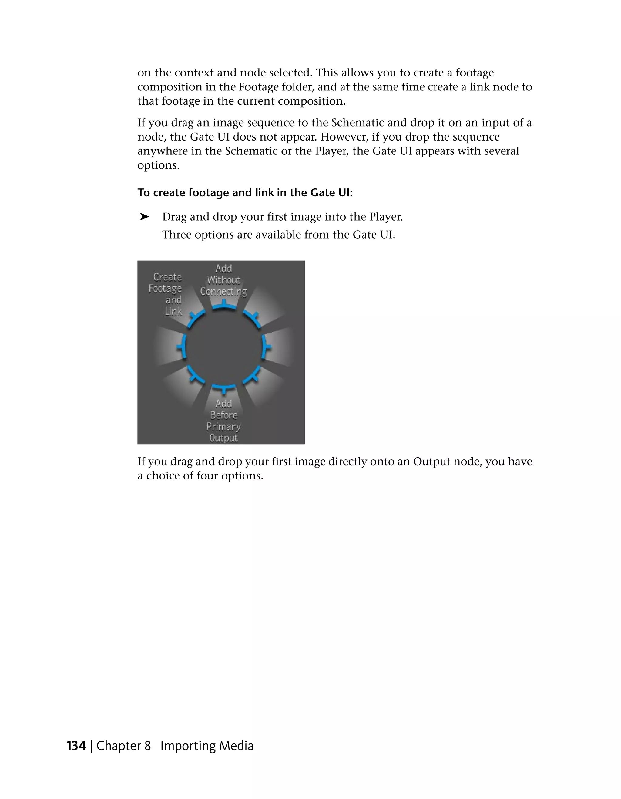 on the context and node selected. This allows you to create a footage
           composition in the Footage folder, and at the same time create a link node to
           that footage in the current composition.
           If you drag an image sequence to the Schematic and drop it on an input of a
           node, the Gate UI does not appear. However, if you drop the sequence
           anywhere in the Schematic or the Player, the Gate UI appears with several
           options.

           To create footage and link in the Gate UI:

            ➤   Drag and drop your first image into the Player.
                Three options are available from the Gate UI.




           If you drag and drop your first image directly onto an Output node, you have
           a choice of four options.




134 | Chapter 8 Importing Media
 