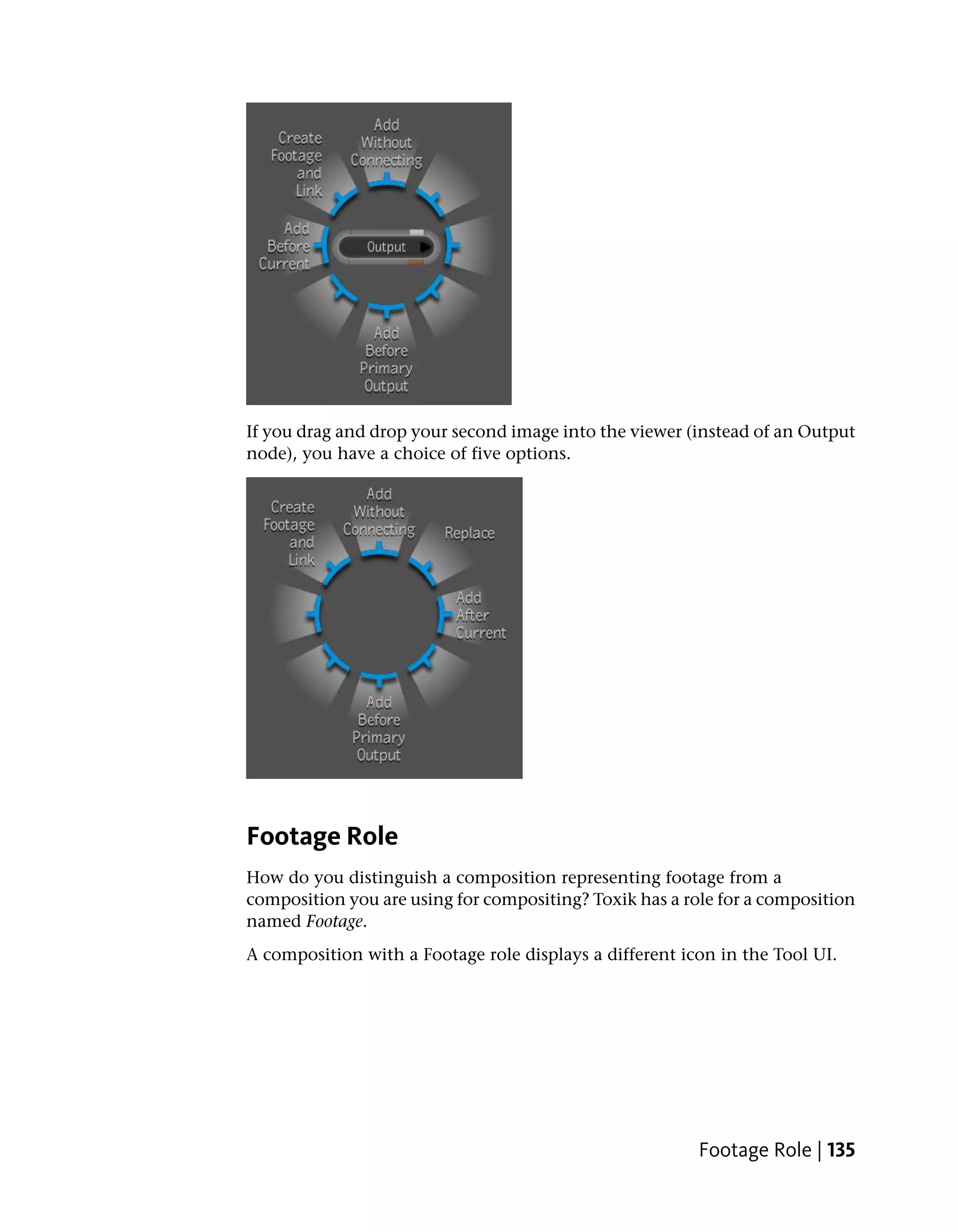 If you drag and drop your second image into the viewer (instead of an Output
node), you have a choice of five options.




Footage Role
How do you distinguish a composition representing footage from a
composition you are using for compositing? Toxik has a role for a composition
named Footage.
A composition with a Footage role displays a different icon in the Tool UI.




                                                         Footage Role | 135
 