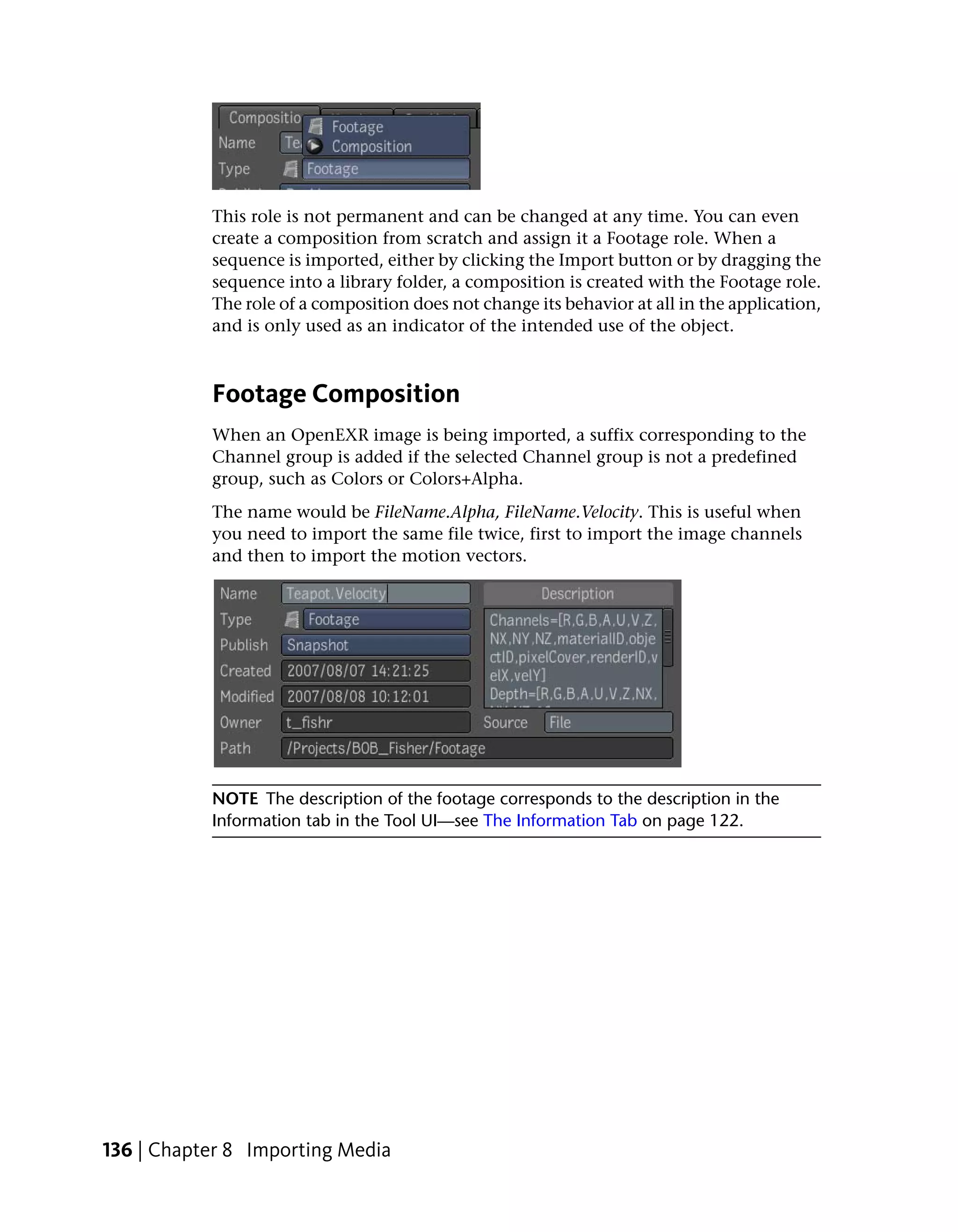 This role is not permanent and can be changed at any time. You can even
           create a composition from scratch and assign it a Footage role. When a
           sequence is imported, either by clicking the Import button or by dragging the
           sequence into a library folder, a composition is created with the Footage role.
           The role of a composition does not change its behavior at all in the application,
           and is only used as an indicator of the intended use of the object.



           Footage Composition
           When an OpenEXR image is being imported, a suffix corresponding to the
           Channel group is added if the selected Channel group is not a predefined
           group, such as Colors or Colors+Alpha.
           The name would be FileName.Alpha, FileName.Velocity. This is useful when
           you need to import the same file twice, first to import the image channels
           and then to import the motion vectors.




           NOTE The description of the footage corresponds to the description in the
           Information tab in the Tool UI—see The Information Tab on page 122.




136 | Chapter 8 Importing Media
 