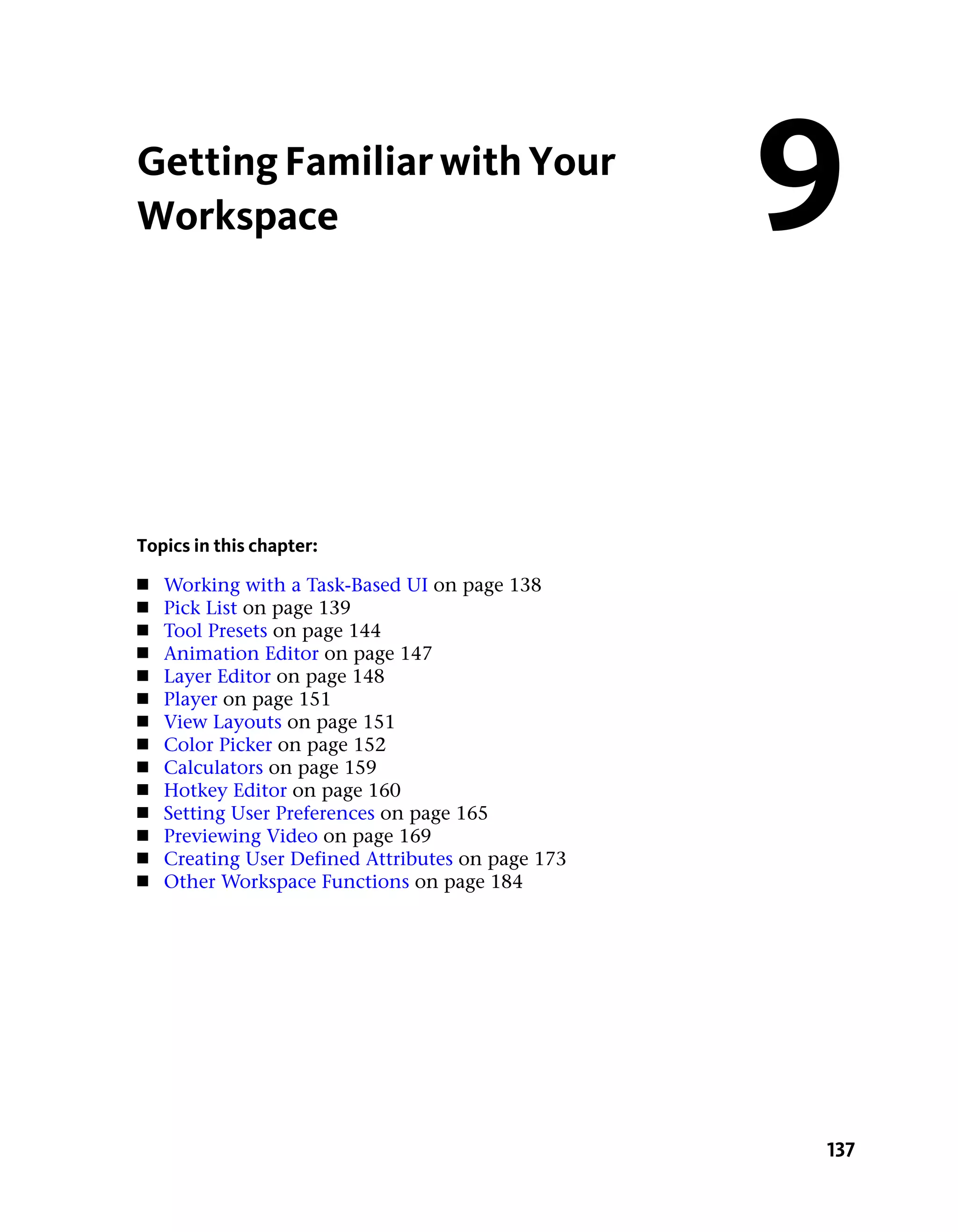 Getting Familiar with Your
Workspace                                          9

Topics in this chapter:
■   Working with a Task-Based UI on page 138
■   Pick List on page 139
■   Tool Presets on page 144
■   Animation Editor on page 147
■   Layer Editor on page 148
■   Player on page 151
■   View Layouts on page 151
■   Color Picker on page 152
■   Calculators on page 159
■   Hotkey Editor on page 160
■   Setting User Preferences on page 165
■   Previewing Video on page 169
■   Creating User Defined Attributes on page 173
■   Other Workspace Functions on page 184




                                                   137
 
